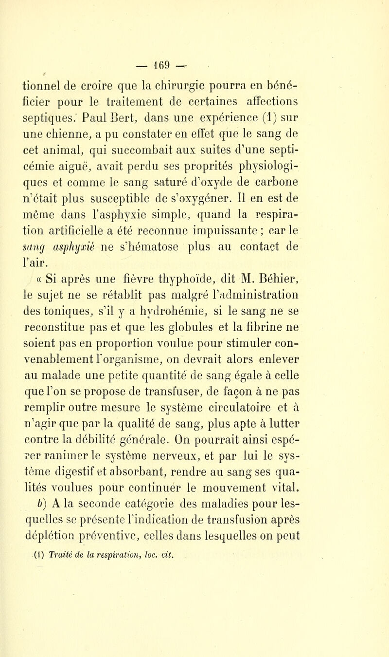 tionnel de croire que la chirurgie pourra en béné- ficier pour le traitement de certaines affections septiques. Paul Bert, dans une expérience (1) sur une chienne, a pu constater en effet que le sang de cet animal, qui succombait aux suites d'une septi- cémie aiguë, avait perdu ses proprités physiologi- ques et comme le sang saturé d'oxyde de carbone n'était plus susceptible de s'oxygéner. Il en est de même dans l'asphyxie simple, quand la respira- tion artificielle a été reconnue impuissante ; car le sang asphyxié ne s'hématose plus au contact de l'air. « Si après une fièvre thyphoïde, dit M. Béhier, le sujet ne se rétablit pas malgré l'administration des toniques, s'il y a hydrohémie, si le sang ne se reconstitue pas et que les globules et la fibrine ne soient pas en proportion voulue pour stimuler con- venablement forganisme, on devrait alors enlever au malade une petite quantité de sang égale à celle que l'on se propose de transfuser, de façon à ne pas remplir outre mesure le système circulatoire et à n'agir que par la qualité de sang, plus apte à lutter contre la débilité générale. On pourrait ainsi espé- rer ranimer le système nerveux, et par lui le sys- tème digestif et absorbant, rendre au sang ses qua- lités voulues pour continuer le mouvement vital. b) A la seconde catégorie des maladies pour les- quelles se présente l'indication de transfusion après déplétioa préventive, celles dans lesquelles on peut (1) Traité de la respiration, loc. cit.