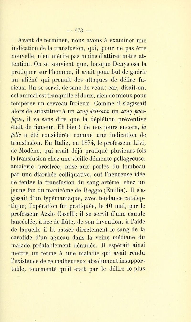 Avant de terminer, nous avons à examiner une indication de la transfusion, qui, pour ne pas être nouvelle, n'en mérite pas moins d'attirer notre at- tention. On se souvient que, lorsque Denys osa la pratiquer sur l'homme, il avait pour but de guérir un aliéné qui prenait des attaques de délire fu- rieux. On se servit de sang de veau; car, disait-on, cet animal est tranquille et doux, rien de mieux pour tempérer un cerveau furieux. Comme il s'agissait alors de substituer à un sang délirant un sang paci- fique, il va sans dire que la déplétion préventive était de rigueur. Eh bien! de nos jours encore, la folie a été considérée comme une indication de transfusion. En Italie, en 1874, le professeur Livi, de Modène, qui avait déjà pratiqué plusieurs fois la transfusion chez une vieille démente pellagreuse, amaigrie, prostrée, mise aux portes du tombeau par une diarrhée colliquative, eut l'heureuse idée de tenter la transfusion du sang artériel chez un jeune fou du manicôme de Reggio (Emilia). 11 s'a- gissait d'un lypémaniaque, avec tendance catalep- tique; l'opération fut pratiquée, le 10 mai, par le professeur Azzio Caselli; il se servit d'une canule lancéolée, à bec de flûte, de son invention, à l'aide de laquelle il fit passer directement le sang de la carotide d'un agneau dans la veine médiane du malade préalablement dénudée. Il espérait ainsi mettre un terme à une maladie qui avait rendu l'existence de ae malheureux absolument insuppor- table, tourmenté qu'il était par le déUre le plus