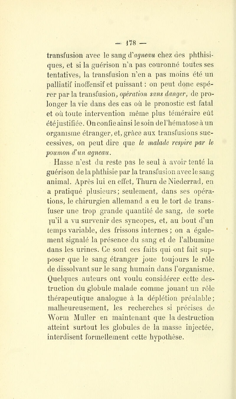 transfusion avec le sang d'agneau chez des phthisi- ques, et si la guérison n'a pas couronné toutes ses tentatives, la transfusion n'en a pas moins été un palliatif inoffensif et puissant : on peut donc espé- rer par la transfusion, opération sans danger, de pro- longer la vie dans des cas où le pronostic est fatal et où toute intervention même plus téméraire eût été justifiée. On confie ainsi le soin de l'hématose à un organisme étranger, et, grâce aux transfusions suc- cessives, on peut dire que le malade respire par le poumon d'un agneau. Hasse n'est du reste pas le seul à avoir tenté la guérison de la phthisie par la transfusion avec le sang animal. Après lui en effet, Thurn deNiederrad, en a pratiqué plusieurs; seulement, dans ses opéra- tions, le chirurgien allemand a eu le tort de trans- fuser une trop grande quantité de sang, de sorte :[u'il a vu survenir des syncopes, et, au bout d'un temps variable, des frissons internes ; on a égale- ment signalé la présence du sang et de l'albumine dans les urines. Ce sont ces faits qui ont fait sup- poser que le sang étranger joue toujours le rôle de dissolvant sur le sang humain dans l'organisme. Quelques auteurs ont voulu considérer cette des- truction du globule malade comme jouant un rôle thérapeutique analogue à la déplétion préalable; malheureusement, les recherches si précises do Worm Muller en maintenant que la destruction atteint surtout les globules de la masse injectée, interdisent formellement cette hypothèse.