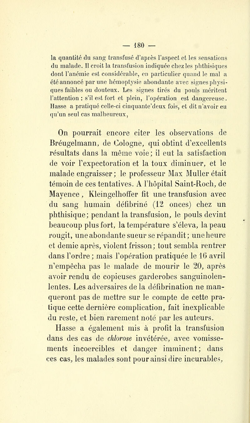 la quantité du sang transfusé d'après l'aspect et les sensations du malade. Il croit la transfusion indiquée chez les phthisiques dont l'anémie est considérable, en particulier quand le mal a été annoncé par une hémoptysie abondante avec signes physi- ques faibles ou douteux. Les signes tirés du pouls méritent l'attention : s'il est fort et plein, l'opération est dangereuse. Hasse a pratiqué celle-ci cinquante'deux fois, et dit n'avoir eu qu'un seul cas malheureux, On pourrait encore citer les observations de Bréugelmann, de Cologne, qui obtint d'excellents résultats dans la même voie; il eut la satisfaction de voir Fexpectoration et la toux diminuer, et le malade engraisser ; le professeur Max Muller était témoin de ces tentatives. A l'hôpital Saint-Roch, de Mayence , Kleingelhoffer fit une transfusion avec du sang humain défibriné (12 onces) chez un phthisique; pendant la transfusion, le pouls devint beaucoup plus fort, la température s'éleva, la peau rougit, une abondante sueur se répandit; une heure et demie après, violent frisson; tout sembla rentrer dans l'ordre ; mais l'opération pratiquée le 16 avril n'empêcha pas le malade de mourir le 20, après avoir rendu de copieuses garderobes sanguinolen- lentes. Les adversaires de la défîbrination ne man- queront pas de mettre sur le compte de cette pra- tique cette dernière complication, fait inexplicable du reste, et bien rarement noté par les auteurs. Hasse a également mis à profit la transfusion dans des cas de chlorose invétérée, avec vomisse- ments incoercibles et danger imminent; dans ces cas, les malades sont pour ainsi dire incurables.