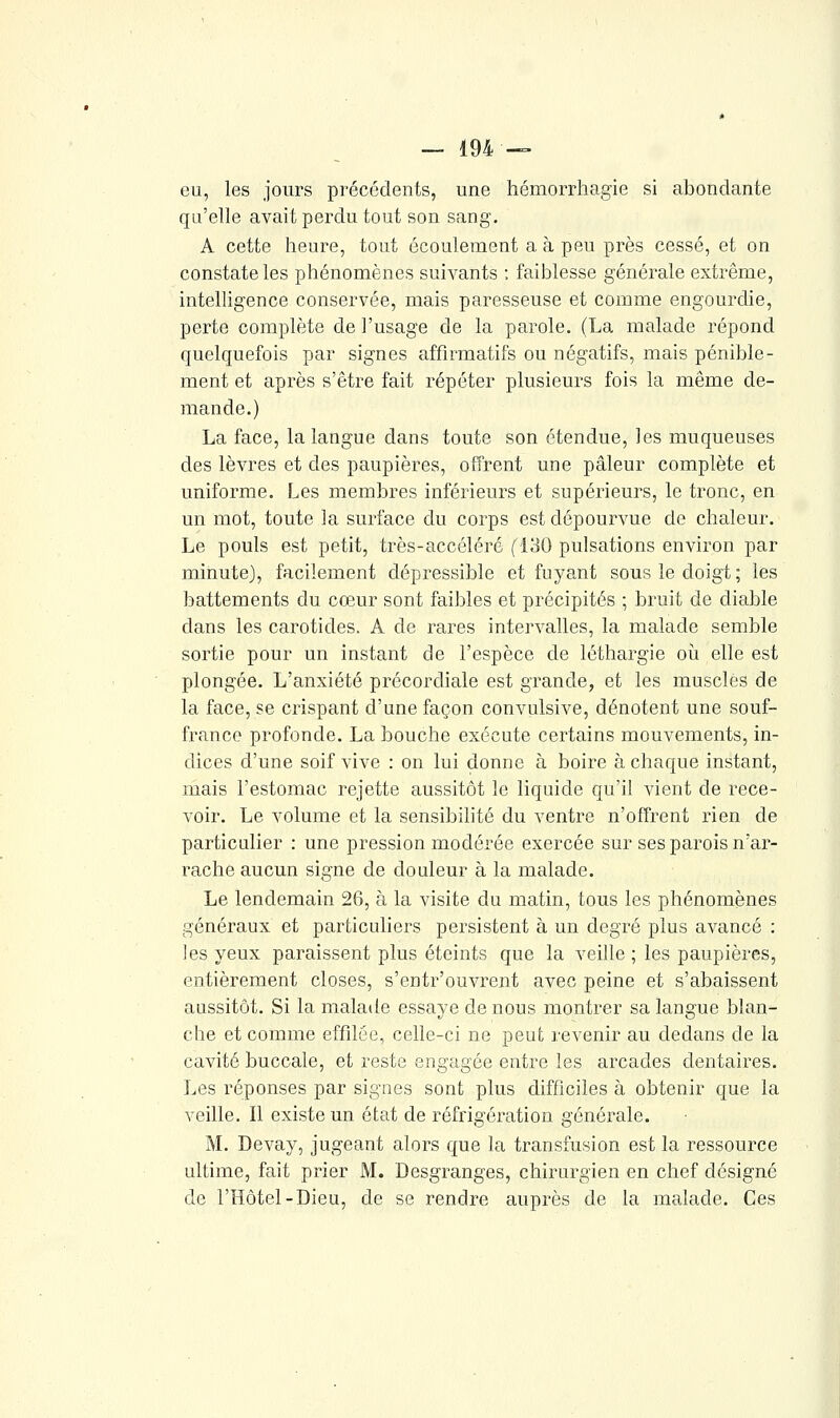 eu, les jours précédents, une hémorrhagie si abondante qu'elle avait perdu tout son sang. A cette heure, tout écoulement a à peu près cessé, et on constate les phénomènes suivants : faiblesse générale extrême, intelligence conservée, mais paresseuse et comme engourdie, perte complète de l'usage de la parole. (La malade répond quelquefois par signes affirmatifs ou négatifs, mais pénible- ment et après s'être fait répéter plusieurs fois la même de- mande.) La face, la langue dans toute son étendue, les muqueuses des lèvres et des paupières, offrent une pâleur complète et uniforme. Les membres inférieurs et supérieurs, le tronc, en un mot, toute la surface du corps est dépourvue de chaleur. Le pouls est petit, très-accéléré fl30 pulsations environ par minute), facilement dépressible et fuyant sous le doigt; les battements du cœur sont faibles et précipités ; bruit de diable dans les carotides. A de rares intervalles, la malade semble sortie pour un instant de l'espèce de léthargie oii elle est plongée. L'anxiété précordiale est grande, et les muscles de la face, se crispant d'une façon convulsive, dénotent une souf- france profonde. La bouche exécute certains mouvements, in- dices d'une soif vive : on lui donne à boire à chaque instant, mais l'estomac rejette aussitôt le liquide qu'il vient de rece- voir. Le volume et la sensibihté du ventre n'offrent rien de particulier : une pression modérée exercée sur ses parois n'ar- rache aucun signe de douleur à la malade. Le lendemain 26, à la visite du matin, tous les phénomènes généraux et particuliers persistent à un degré plus avancé : les yeux paraissent plus éteints que la veille ; les paupières, entièrement closes, s'entr'ouvrent avec peine et s'abaissent aussitôt. Si la malade essaye de nous montrer sa langue blan- che et comme effilée, celle-ci ne peut revenir au dedans de la cavité buccale, et reste engagée entre les arcades dentaires. Les réponses par signes sont plus difficiles à obtenir que la veille. Il existe un état de réfrigération générale. M. Devay, jugeant alors que la transfusion est la ressource ultime, fait prier M. Desgranges, chirurgien en chef désigné de l'Hôtel-Dieu, de se rendre auprès de la malade. Ces