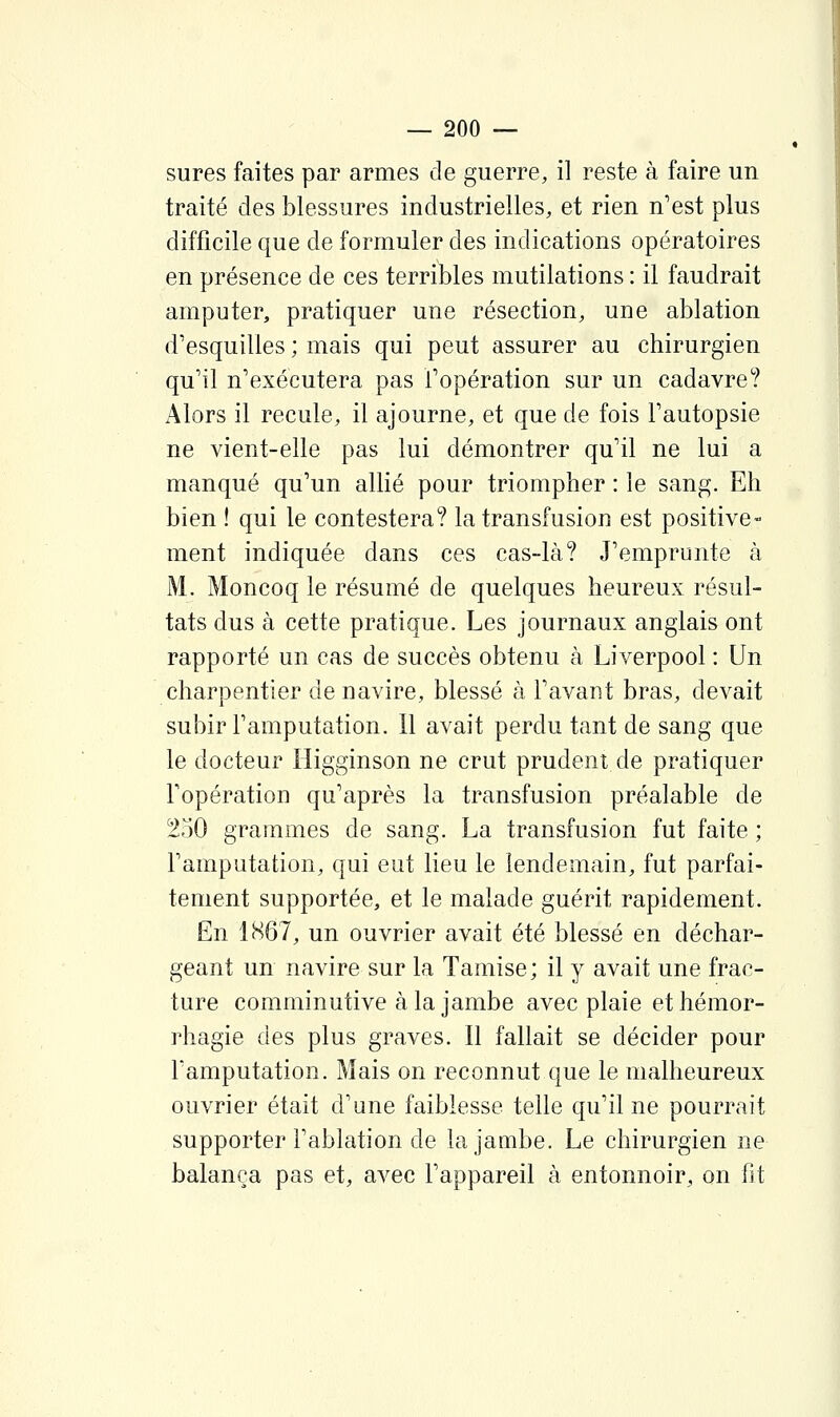 sures faites par armes de guerre, il reste à faire un traité des blessures industrielles, et rien n'est plus difficile que de formuler des indications opératoires en présence de ces terribles mutilations : il faudrait amputer, pratiquer une résection, une ablation d'esquilles ; mais qui peut assurer au chirurgien qu'il n'exécutera pas l'opération sur un cadavre? Alors il recule, il ajourne, et que de fois l'autopsie ne vient-elle pas lui démontrer qu'il ne lui a manqué qu'un allié pour triompher : le sang. Eh bien ! qui le contestera? la transfusion est positive- ment indiquée dans ces cas-là? J'emprunte à i\l. Moncoq le résumé de quelques heureux résul- tats dus à cette pratique. Les journaux anglais ont rapporté un cas de succès obtenu à Liverpool : Un charpentier de navire, blessé à l'avant bras, devait subir l'amputation. Il avait perdu tant de sang que le docteur Higginson ne crut prudent de pratiquer l'opération qu'après la transfusion préalable de 250 grammes de sang. La transfusion fut faite ; l'amputation, qui eut lieu le lendemain, fut parfai- tement supportée, et le malade guérit rapidement. En 1867, un ouvrier avait été blessé en déchar- geant un navire sur la Tamise; il y avait une frac- ture comminutive àla jambe avec plaie ethémor- rhagie des plus graves. Il fallait se décider pour l'amputation. Mais on reconnut que le malheureux ouvrier était d'une faiblesse telle qu'il ne pourrait supporter l'ablation de la jambe. Le chirurgien ne balança pas et, avec l'appareil à entonnoir, on ht