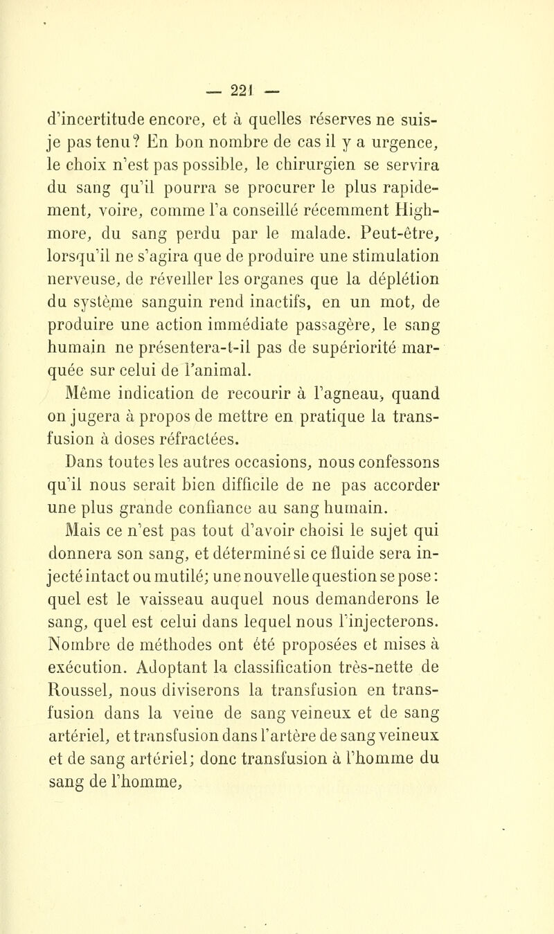 d'incertitude encore, et à quelles réserves ne suis- je pas tenu? En bon nombre de cas il y a urgence, le choix n'est pas possible, le chirurgien se servira du sang qu'il pourra se procurer le plus rapide- ment, voire, comme Va conseillé récemment High- more, du sang perdu par le malade. Peut-être, lorsqu'il ne s'agira que de produire une stimulation nerveuse, de révedler les organes que la déplétion du systèine sanguin rend inactifs, en un mot, de produire une action immédiate passagère, le sang humain ne présentera-t-il pas de supériorité mar- quée sur celui de l'animal. Même indication de recourir à ragneau> quand on jugera à propos de mettre en pratique la trans- fusion à doses réfractées. Dans toutes les autres occasions, nous confessons qu'il nous serait bien difficile de ne pas accorder une plus grande confiance au sang humain. Mais ce n'est pas tout d'avoir choisi le sujet qui donnera son sang, et déterminés! ce fluide sera in- jecté intact ou mutilé; une nouvelle question se pose : quel est le vaisseau auquel nous demanderons le sang, quel est celui dans lequel nous l'injecterons. Nombre de méthodes ont été proposées et mises à exécution. Adoptant la classification très-nette de Roussel, nous diviserons la transfusion en trans- fusion dans la veine de sang veineux et de sang artériel, et transfusion dans l'artère de sang veineux et de sang artériel; donc transfusion à l'homme du sang de l'homme,