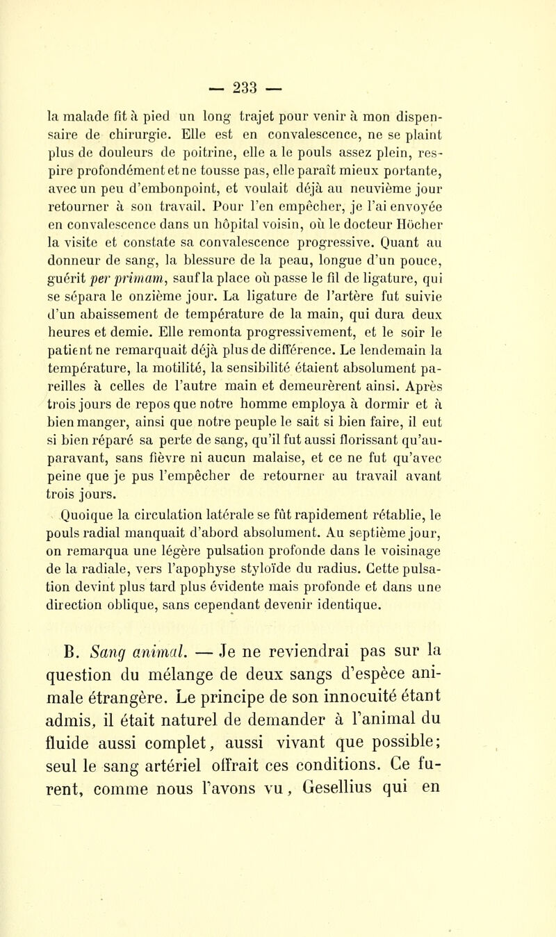 la malade fit à pied un long trajet pour venir à mon dispen- saire de chirurgie. Elle est en convalescence, ne se plaint plus de douleurs de poitrine, elle a le pouls assez plein, res- pire profondément et ne tousse pas, elle paraît mieux portante, avec un peu d'embonpoint, et voulait déjà au neuvième jour retourner à son travail. Pour l'en empêcher, je l'ai envoyée en convalescence dans un hôpital voisin, où le docteur Hocher la visite et constate sa convalescence progressive. Quant au donneur de sang, la blessure de la peau, longue d'un pouce, guérit per primam, sauf la place où passe le fîl de ligature, qui se sépara le onzième jour. La ligature de l'artère fut suivie d'un abaissement de température de la main, qui dura deux heures et demie. Elle remonta progressivement, et le soir le patient ne remarquait déjà plus de différence. Le lendemain la température, la motilité, la sensibilité étaient absolument pa- reilles à celles de l'autre main et demeurèrent ainsi. Après trois jours de repos que notre homme employa à dormir et à bien manger, ainsi que notre peuple le sait si bien faire, il eut si bien réparé sa perte de sang, qu'il fut aussi florissant qu'au- paravant, sans fièvre ni aucun malaise, et ce ne fut qu'avec peine que je pus l'empêcher de retourner au travail avant trois jours. Quoique la circulation latérale se fût rapidement rétablie, le pouls radial manquait d'abord absolument. Au septième jour, on remarqua une légère pulsation profonde dans le voisinage de la radiale, vers l'apophyse styloïde du radius. Cette pulsa- tion devint plus tard plus évidente mais profonde et dans une direction obUque, sans cependant devenir identique. B. Sang animal. — Je ne reviendrai pas sur la question du mélange de deux sangs d'espèce ani- male étrangère. Le principe de son innocuité étant admis, il était naturel de demander à Tanimal du fluide aussi complet, aussi vivant que possible; seul le sang artériel olFrait ces conditions. Ce fu- rent, comme nous Tavons vu, Gesellius qui en