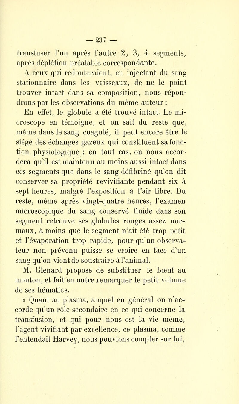 transfuser Tun après l'autre 2^ 3, 4 segments, après déplétion préalable correspondante. A ceux qui redouteraient, en injectant du sang stationnaire dans les vaisseaux, de ne le point trouver intact dans sa composition, nous répon- drons par les observations du même auteur : En effet, le globule a été trouvé intact. Le mi- croscope en témoigne, et on sait du reste que, même dans le sang coagulé, il peut encore être le siège des échanges gazeux qui constituent sa fonc- tion physiologique : en tout cas, on nous accor- dera qu'il est maintenu au moins aussi intact dans ces segments que dans le sang défibriné qu'on dit conserver sa propriété revivifiante pendant six à sept heures, malgré l'exposition à l'air libre. Du reste, même après vingt-quatre heures, l'examen microscopique du sang conservé fluide dans son segment retrouve ses globules rouges assez nor- maux, à moins que le segment n'ait été trop petit et Tévaporation trop rapide, pour qu'un observa- teur non prévenu puisse se croire en face d'un sang qu'on vient de soustraire à l'animal. M. Glenard propose de substituer le bœuf au mouton, et fait en outre remarquer le petit volume de ses hématies. (( Quant au plasma, auquel en général on n'ac- corde qu'un rôle secondaire en ce qui concerne la transfusion, et qui pour nous est la vie même, l'agent vivifiant par excellence, ce plasma, comme l'entendait Harvey, nous pouvions compter sur lui,