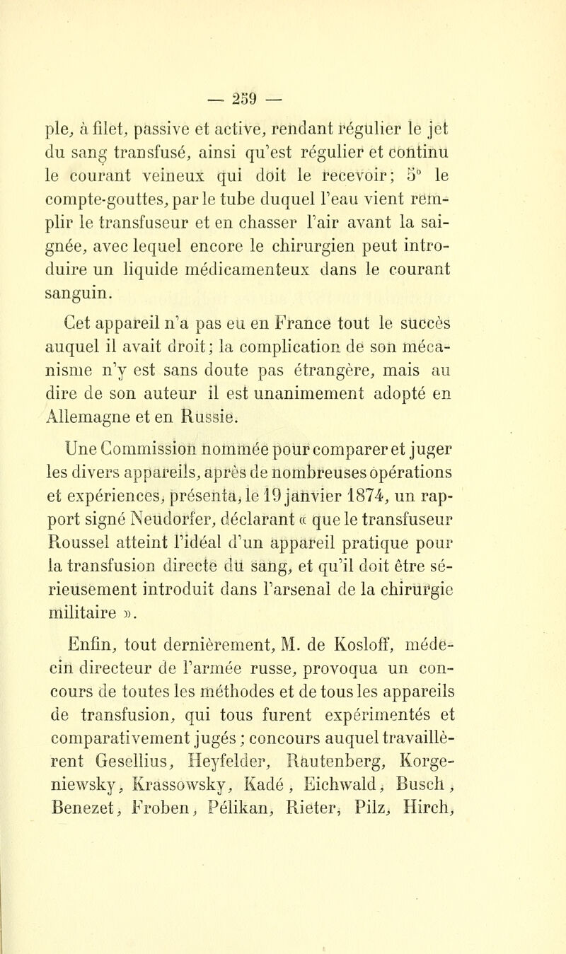 pie, à filet, passive et active, rendant régulier le jet du sang transfusé, ainsi qu'est régulier et continu le courant veineux qui doit le recevoir; 5° le compte-gouttes, par le tube duquel Teau vient rem- plir le transfuseur et en chasser Fair avant la sai- gnée, avec lequel encore le chirurgien peut intro- duire un liquide médicamenteux dans le courant sanguin. Cet appareil n'a pas eu en France tout le succès auquel il avait droit; la complication de son méca- nisme n'y est sans doute pas étrangère, mais au dire de son auteur il est unanimement adopté en Allemagne et en Russie. Une Commission nommée pour comparer et juger les divers appareils, après de nombreuses opérations et expériences, présenta, le 19 janvier 1874, un rap- port signé Neudorfer, déclarant « que le transfuseur Roussel atteint l'idéal d'un appareil pratique pour la transfusion directe du sang, et qu'il doit être sé- rieusement introduit dans l'arsenal de la chirurgie militaire ». Enfin, tout dernièrement, M. de Kosloff, méde- cin directeur de l'armée russe, provoqua un con- cours de toutes les méthodes et de tous les appareils de transfusion, qui tous furent expérimentés et comparativement jugés ; concours auquel travaillè- rent Gesellius, Heyfelder, Rautenberg, Korge- niewsky, Krassowsky, Kadé , Eichwald, Busch, Benezet, Froben, Pélikan, Rieter, Pilz, Hirch,