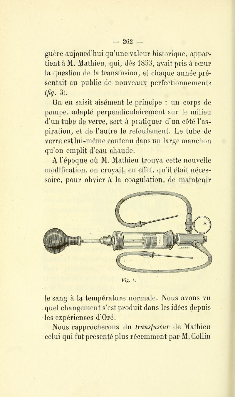 guère aujourd'hui qu'une valeur historique, appar^ tient à M. l^athieu, qui, dès 1853, avait pris à cœur la question de la transfusion, et chaque année pré- sentait au public de nouveaux perfectionnements {fig. 3). ^ _ On en saisit aisément le principe : un corps de pompe, adapté perpendiculairement sur le milieu d'un tube d^ verre, sert à pratiquer d'un côté l'as- piration, et de l'autre le refoulement. Le tube de verre est lui-même contenu dans un large manchon qu'on emplit d'eau chaude. A Tépoque où M. Mathieu trouva cette nouvelle modification, on croyait, en effet, qu'il était néces- saire, pour obvier à la coagulation, de maintenir Fig. 4. le sang à Ic^ température normale. Nous avons vu quel changement s'est produit dans les idées depuis les expériences d'Oré. Nous rapprocherons du transfuseur de Mathieu celui qui fut présenté plus récemment par M. Gollin