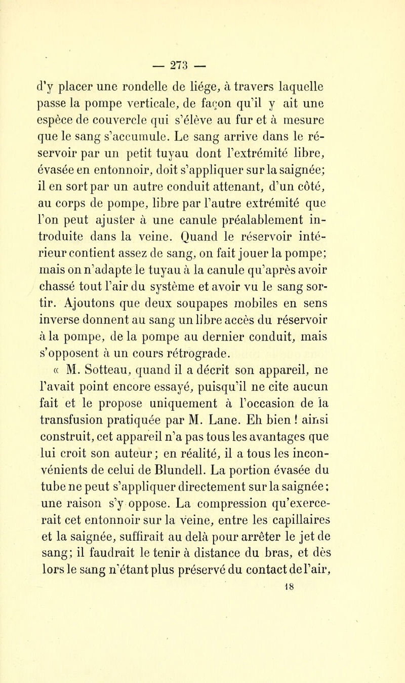 d'y placer une rondelle de liège, à travers laquelle passe la pompe verticale, de façon qu'il y ait une espèce de couvercle qui s'élève au fur et à mesure que le sang s'accumule. Le sang arrive dans le ré- servoir par un petit tuyau dont l'extrémité libre, évasée en entonnoir, doit s'appliquer sur la saignée; il en sort par un autre conduit attenant, d'un côté, au corps de pompe, libre par l'autre extrémité que l'on peut ajuster à une canule préalablement in- troduite dans la veine. Quand le réservoir inté- rieur contient assez de sang, on fait jouer la pompe; mais on n'adapte le tuyau à la canule qu'après avoir chassé tout l'air du système et avoir vu le sang sor- tir. Ajoutons que deux soupapes mobiles en sens inverse donnent au sang un libre accès du réservoir à la pompe, delà pompe au dernier conduit, mais s'opposent à un cours rétrograde. « M. Sotteau, quand il a décrit son appareil, ne l'avait point encore essayé, puisqu'il ne cite aucun fait et le propose uniquement à l'occasion de la transfusion pratiquée par M. Lane. Eh bien ! ainsi construit, cet appareil n'a pas tous les avantages que lui croit son auteur ; en réalité, il a tous les incon- vénients de celui de Blundell. La portion évasée du tube ne peut s'appliquer directement sur la saignée ; une raison s'y oppose. La compression qu'exerce- rait cet entonnoir sur la veine, entre les capillaires et la saignée, suffirait au delà pour arrêter le jet de sang; il faudrait le tenir à distance du bras, et dès lors le sang n'étant plus préservé du contact de l'air, • 18