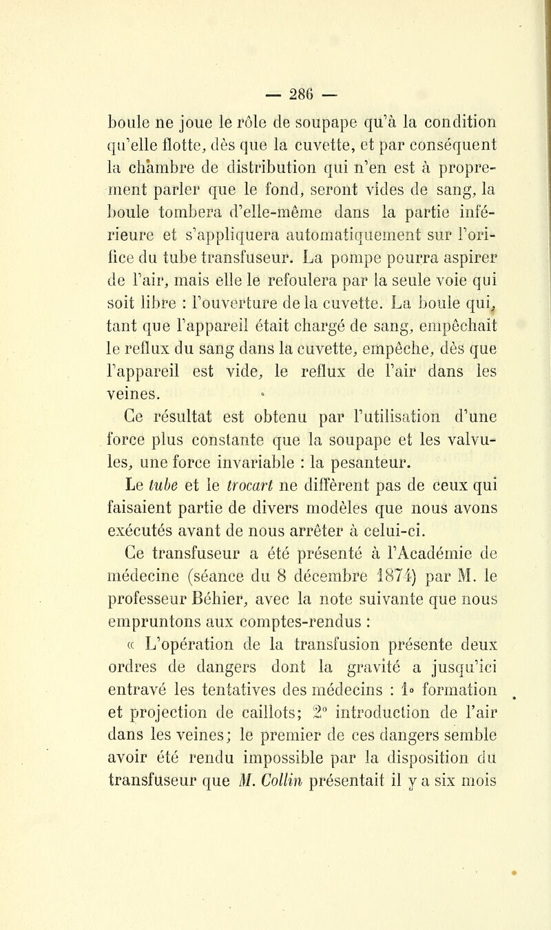 boule ne joue le rôle de soupape qu'à la condition qu'elle flotte, dès que la cuvette, et par conséquent la chambre de distribution qui n'en est à propre- ment parler que le fond, seront vides de sang, la boule tombera d'elle-même dans la partie infé- rieure et s'appliquera automatiquement sur l'ori- fice du tube transfuseur. La pompe pourra aspirer de l'air, mais elle le refoulera par la seule voie qui soit libre : l'ouverture de la cuvette. La boule qui^ tant que l'appareil était chargé de sang, empêchait le reflux du sang dans la cuvette, empêche, dès que l'appareil est vide, le reflux de l'air dans les veines. Ce résultat est obtenu par l'utilisation d'une force plus constante que la soupape et les valvu- les, une force invariable : la pesanteur. Le tube et le trocart ne diffèrent pas de ceux qui faisaient partie de divers modèles que nous avons exécutés avant de nous arrêter à celui-ci. Ce transfuseur a été présenté à l'Académie de médecine (séance du 8 décembre 1874) par M. le professeur Béhier, avec la note suivante que nous empruntons aux comptes-rendus : ce L'opération de la transfusion présente deux ordres de dangers dont la gravité a jusqu'ici entravé les tentatives des médecins : 1° formation et projection de caillots; 2° introduction de l'air dans les veines; le premier de ces dangers semble avoir été rendu impossible par la disposition du transfuseur que M. Collin présentait il y a six mois