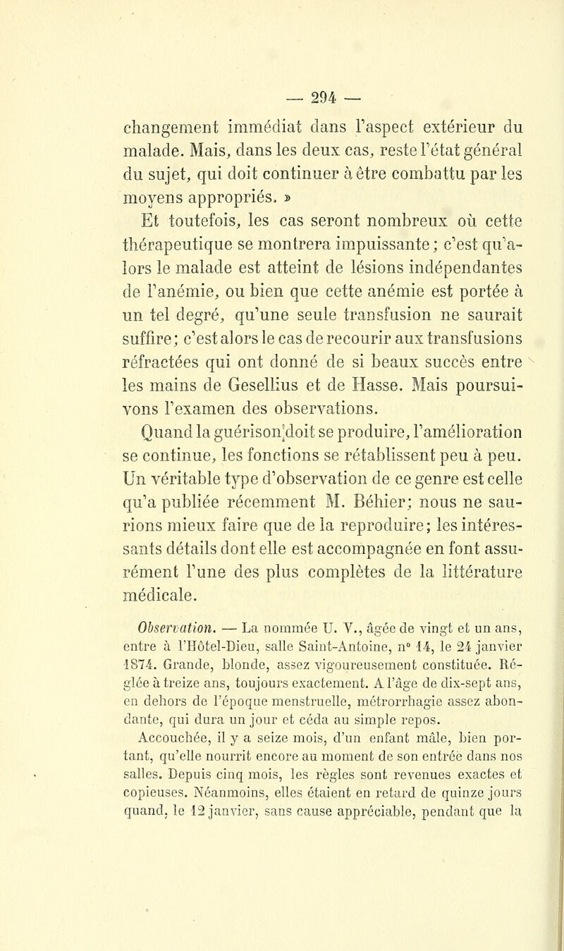 changement immédiat dans Faspect extérieur du malade. Mais, dans les deux cas, reste Fétat général du sujet, qui doit continuer à être combattu par les moyens appropriés. » Et toutefois, les cas seront nombreux oii cette thérapeutique se montrera impuissante; c'est qu'a- lors le malade est atteint de lésions indépendantes de Fanémie, ou bien que cette anémie est portée à un tel degré, qu'une seule transfusion ne saurait suffire; c'est alors le cas de recourir aux transfusions réfractées qui ont donné de si beaux succès entre les mains de Gesellius et de Hasse. Mais poursui- vons Fexamen des observations. Quand la guérisonjdoit se produire, Famélioration se continue, les fonctions se rétablissent peu à peu. Un véritable type d'observation de ce genre est celle qu'a publiée récemment M. Béliier; nous ne sau- rions mieux faire que de la reproduire ; les intéres- sants détails dont elle est accompagnée en font assu- rément F une des plus complètes de la littérature médicale. Observation. — La nommée U. V., âgée de vingt et un ans, entre à l'Hôtel-Dieu, salle Saint-Antoine, n 14, le 24 janvier 1874. Grande, blonde, assez vigoureusement constituée. Ré- glée à treize ans, toujours exactement. A l'âge de dix-sept ans, en dehors de l'époque menstruelle, métrorrhagie assez abon- dante, qui dura un jour et céda au simple repos. Accouchée, il y a seize mois, d'un enfant mâle, bien por- tant, qu'elle nourrit encore au moment de son entrée dans nos salles. Depuis cinq mois, les règles sont revenues exactes et copieuses. Néanmoins, elles étaient en retard de quinze jours quand, le 12 janvier, sans cause appréciable, pendant que la