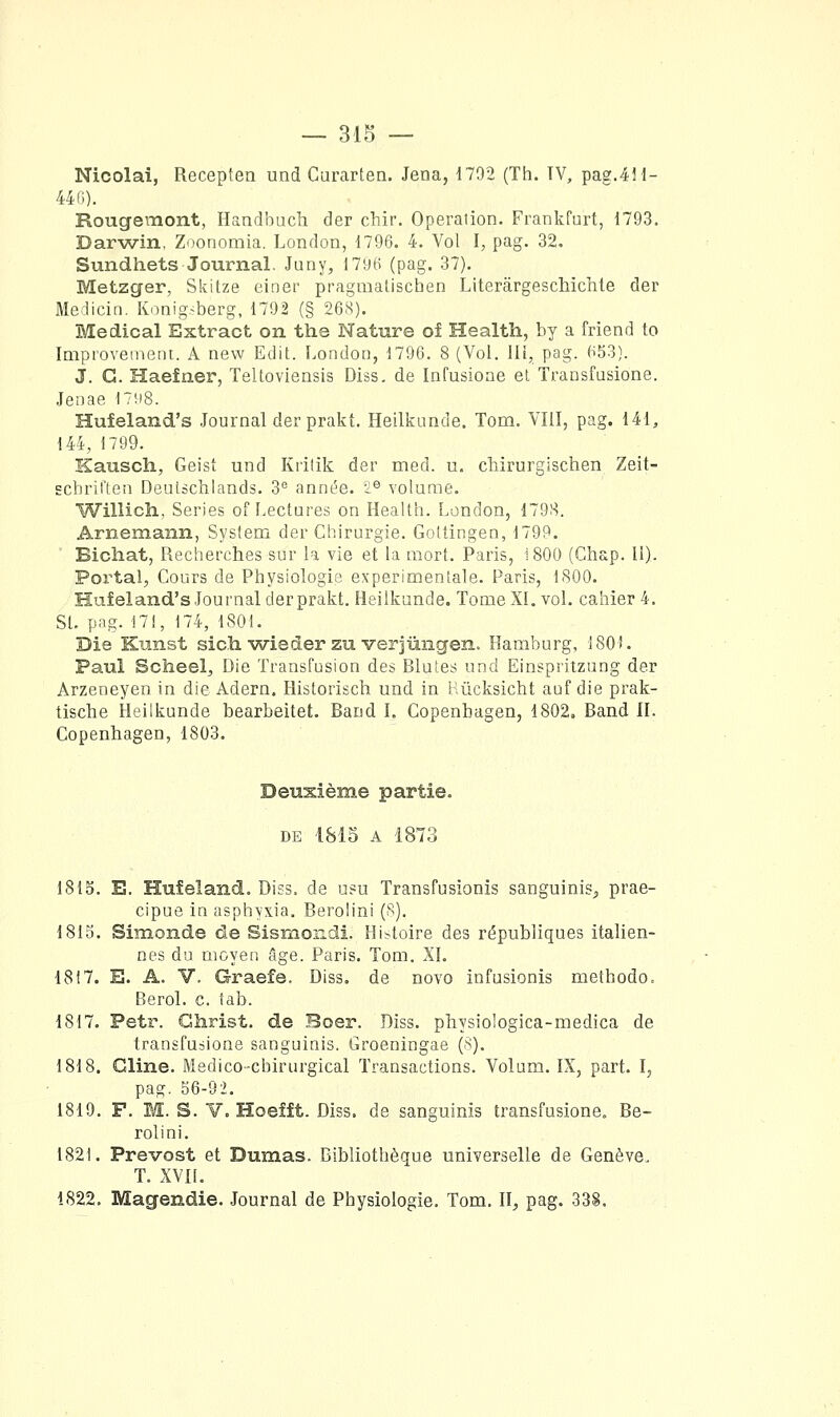 Nicolai, Recepten und Curarten. Jena, n92 (Th. TV, pag.4H- 440). Rougemont, Handbucli der chir. Opération. Frankfurt, 1793. Darwin, Zoonomia. London, 1796. 4. Vol I, pag. 32, Sundhets Journal. Juny, 1796 (pag. 37). Metzger, Skitze einer pragmalischen Literârgeschichle der Medicin. Ivonig^^berg, 1792 (§ 268). Médical Extract on the Nature oî Health, by a friend to Improvemein. A new Edit. London, 1796. 8 (Vol. liî, pag. 653). J. G. Haefaer, Teltoviensis Diss. de Infusioae el Transfusione. Jenae 17K8. Hufeland's Journal der prakt. Heilkunde. Tom. Vlil, pag. 141, 144, 1799. Kauscli, Geist und Kiitik der med. u. chirurglschen Zeit- EchrifLen Deutàchlands. 3^ année, ii® volume. Willich, Séries of Lectures on Health. London, 1798. Arnemann, System der Chirurgie. Gottingen, 1799. Bichat, Recherches sur la vie et la mort. Paris, 1800 (Ghap. II). Portai, Cours de Physiologie expérimentale. Paris, 1800. Hufeland's Journal der prakt. Heilkunde. Tome XI. vol. cahier 4. St. pag. 171, 174, 1801. Die Kunst sich wieder zu verjmigen. Hamburg, 180). Paul Scheelj Die Transfusion des Blutes und Einspritzung der Arzeneyen in die Adern. Historisch und in Hûcksicht auf die prak- tische Heilkunde bearbeitet. Band l, Copenhagen, 1802, Band IL Copenhagen, 1803. Deuxième partie. DE 1815 A 1873 1815. E. Hufeland. Diss. de usu Transfusionîs sanguinis^ prae- cipue in asphvxia. Berolini (8). 1815. Simonde de Sismondi. His^toire des républiques italien- nes du moyen âge. Paris. Tom. XL 1817. E. A. V. Graefe. Diss. de novo infusionis methodo, Berol. c. tab. 1817. Petr. Christ, de Boer. Diss. physiologica-medica de transfusione sanguinis. Groeningae (8). 1818. Gline. Medico-chirurgical Transactions. Volum. IX, part. I, pag. 56-92. 1819. F. M. S. V. Hoeîft. Diss. de sanguinis transfusione. Be- rolini. 1821. Prévost et Dumas. Bibliothèque universelle de Genève. T. XVH. 1822, Magendie. Journal de Physiologie. Tom. ïl, pag. 338.