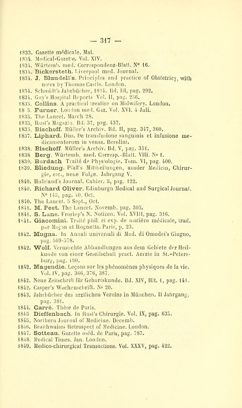 1833. Gazette mt^dicale. Mai. 1834. Medical-Gazetie. Vol. XIV.  . 1834. Wurtcmh. med. Correspondenz-BIalt. N° 16. i83'K Bickersteth. IJverpool med. Journal. 1834. J. Blundell's. Principlcs and praclice of Obsletricy, with noies by Thomas Caslle. London. 1834. Schniidt's Jahrbûrher, 1834. Bd. 111, pag. 292. 1834. Guy's Hospilal Reports Vol. II, png. 256. 1833. Gollins. A praetical Ireatise on Midwifery. London. 18 5. Furner. London med. Gaz. Vol. XVI. 4 Juli. 1833. The Lancet. March 28. 1833. RusCs Magaziii. Bd. 37, pag. 437. 1833. Bischoff. Mûller's Ârchiv. Bd. II, pag. 347, 360. 1837. Liphard. Diss. De transfudone sanguinis et infusions me- dicanientorum in venas. Berolini. 1838. Bischoff. Mûller's Ai'chiv. Bd. V, pag. 331. 1838 Berg. Wûrlemb. med. Corresp.-Blalt. VIII. No 1. 1839. Burdach Tcailé de Physiologie. Tom. VI, pag. 400. 1839. Bliedung. Pfaff's Mitlheilungen, ausder Medicin, Chirur- gie, eic, neue Folge. Jahrgang V. 1840. Hufeland's Journal. Cahier. 3, pag. 122. 1840. Richard Oliver. Edinburgn Médical and Surgical JournaL N° 143, pag. ''lO. Oct. 1840. The Lancel. 3 Sept., Oct.' 1841. M. Peet. The Lancet. Novemb. pag. 305. 1841. S. Lane. Froriep's N. INotizen. Vol. XVIll, pag. 316. 1841. Giacomiïii. Traité phil. et e.\'p. de uialière médicale, trad. par Muj)n et Rognetta. Paris, p, 23. 1842. Mugna. In Annali universali di Med. di Omodei's Giugno, pag. 369-378. 1842. Wolf. Verniit^chte Abhandlungen aus dem Gebiete derHeil- kunde von einer Gesellschatt pract. Aerzte in St.-Peters- burg, pag. i 90. 1842. Magendie. Leçons sur les phénomènes physiques de la vie. Vol. IV, pag. 366, 376, 387. 1842. Neue Zeitschrifl fur Geburlskunde. Bd. XIV, lilt. 1, pag. 141. 1842. Casper's Wochenschrift. N» 20. 1843. Jahrbucher des arztlichen Vereins in Miinchen. Il Jahrgang, pag. 381. 1844. Carré. Thèse de Paris. 1843. Dieffenbach. In Rusl's Chirurgie. Vol. IX, pag. 633. 1843. Norlheru Journal of Medicine. Decemb. 18i6. BrailhwaiiCri Retrospect of Medicine. London. 1847. Sotteau. Gazette niéd. de Paris, pag. 787. 1848. Médical Times. Jan. London. 1849. Medico-chirurgical Transactions. Vol. XXXV, pag, 422.