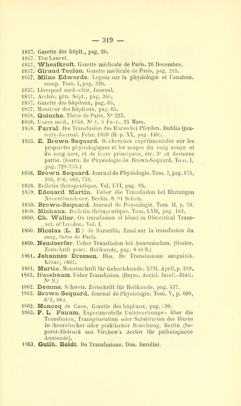 1857. Gazette des hôpit., pag. 20. 1857. TheLancet. 1857. Wheafkroft. Gazette médicale de Paris. 26 Décembre. 1857. GiraudTeulon. Gazette médicale de Paris, pag. 215. 1857. Milne Edwards. Leçons sur la physiologie et l'anatom. coiiip. Tora. I,pag. 326. 1857. Liverpool med.-chir. Journal. 1857. Archiv. gc^n. Sept., pag. 346. 1857. Gazette des liOpitaux, pag. 65. 1857. Moniteur des liôpitaux, pag. 65. 1858. Quinche. Ttièse de Paris.'']N'' 223. 1838. Union méd., 1858. N° I. 5 Fe/r., 25 Mars. 18j8. Farral. Die Transfusion des Bluleshei Pferden. Dublin Qua- tcrly-Joiirnal. Febr. 1858 (R^-p. XX, pag- 140). 1855. E. Brown-Sequard. Recherches expérimentales sur les propriétés physiologiques et les usages du sang rouge et du sang noir, et de leurs principaux, etc. 3 et dernière partie. (Journ. de Pliysiologie de Brown-Sequard. Toui. I, pag. 729-7:^5.) 1858. Brown-Sequard. Journal de Physiologie. Tom. I, pag. 175, 306, G'i6, ti69, 731. 1858. Bulletin thérapeutique. Vol. LVI, pag. 85. 1859. Edouard Martin. Ueber die Transfusion bei Blutungen Neiienthundener. Berlin. 8, 91 Seilen. 1859. Brown-Sequard. Journal de Ph-ysiologie. Tom. II, p. 76. 18(>0. Michaux. Bulletin thérapeutique. Tom. LVII, pag. 163. 1860. Ch. Waller. On transfusion of blood in Obstétrical Trans- . act. of London. Vol. I. 1860. Nicolas (L. E) de Marseille. Essai sur la transfusion du sang, dièse de Paris. 1860. Neudoerfer. Ueber Transfusion bei Anaemischen. (Oester. Zeitschrift pi'act. Heilkunde, pag. 8 et 9.) 1861. Johannes Dreesen. Diss. De Transfusione sanguinis. Kiliae, i86J. 1861. Martin. Monatsschrift fur Geburtskunde. XVII. April,p. 269. 1862. Nussfoaum. Ueber Transfusion. (Bayer. Aerzll. Inlell.-Blalt. N 9.) 1862. Demme. Schweiz. Zeitschrift fur Heilkunde, pag. 437. 1862. Brown-Sequard. Journal de Physiologie. Tom. V, p. 600, 6r3, 662. 1862. Moncoq de Caen. Gazette des hôpitaux, pag. o90. 1863. P. L. Panum. Experimentelle Unler.sucliungeii ûber die Transfusion, Transplantation oder Substitution des Blutes in Iheoretischer oder prakiischer Beziehung. Berlin (Se- parat-Abdruck aus Virchow's Archiv fur pathologische Anatoniie). 1863. Guilh. Boldt. De Transfusione. Diss. Berolini.