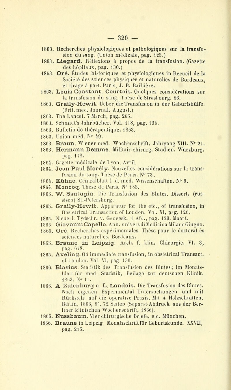 1863. Recherches physiologiques et pathologiques sur la transfu- sion du sang. (Union médicale, pag. 125.) 1863. Liegard. Réflexions à propos de la transfusion. (Gazette des hôpitaux, pag. 130.) 1863. Oré. Études hi^toriques et physiologiques in Recueil de la Société des sciences physiques et naturelles de Bordeaux, et tirage à pari. Paris, J. B. Baillière. j863. Louis Constant. Courtois. Quelques considérations sur la transfusion du sang. Thèse de Strasbourg. 86. 1803. Grally-He-wit. Ueber die Transfusion in der Geburtshûlfe. (Brit. med. Journal. August.) 1863. The Lancet. 7 March, pag. 26d. 1863. Schmidt's Jahrbûcher. Vol. 118, pag. 194. 1863. Bulletin de thérapeutique. 1863. 1863. Union méd. K 49. 1863. Braun. Wiener med. Wochenschrift. Jahrgang Xill. N 2i. 1863. Hermann Demme. Militair-chirurg. Studien. Wûrzburg. pag. 178. 1864. Gazette médicale de Lyon. Avril. 1864. Jean-Paul Morély. Nouvelles considérations sur la trans- fusion du sang. Thèse de Paris. 1N° 73. 1864. Kùhne. Centralblatt f. d. med. Wissenschaften. N 9. 1864. Moncoq. Thèse de Paris. N» 185. 1863. W. Ssutugin. Die Transfusion des Blutes. Dissert, (rus- sisch) St.-Pelersburg. 1865. Graily-He-wit. Apparatur for Ihe etc., of transfusion, in Obstétrical Iransaclion of London. Vol. XI, pug. 126. 1865. Niederl. Tydschr. v. Geneesk. 1 AfJ., pag. 129. Maart. 1865. GiovanniCapello. Ann. universdiMedicinaMilanoGiugno. 1865. Oré. tiecherches expérimentales. Thèse pour le doctorat es sciences naturelles. Bordeaux. 1865. Braune in Leipzig. Arch. f. klin. Chirurgie. VI. 3, pag. 6t8. 1863. Aveling. On immédiate transfusion, in obstétrical Transact. of London. Vol. VI, pag. 136. 1806. BlasiuR. Siati^tik des Transfusion des Blutes; im Monats- blalt fur med, Stalistik, Beilage zur deulschen Klinik. 1863. K» 11. 1866. A. Eulenburg u. L. Landois. Die Transfusion des Blutes. Nach eigeuen Expérimental Untersuchungen und mit RùcksichI auf die operative Praxis. Mit 4 Holzschnitten. Berlin, 1866, 8°. 72 Sdileo (Sepamt-Abdruck aus der Ber- liner klinischen Wochenschrift, 1866). 1866. Nussbauni. Vier chirurgibche Briefe, etc. Mûnchen. 1866. Braune in Leipzig Monatsschriftfur Geburlskunde. XXVII, pag. 215.