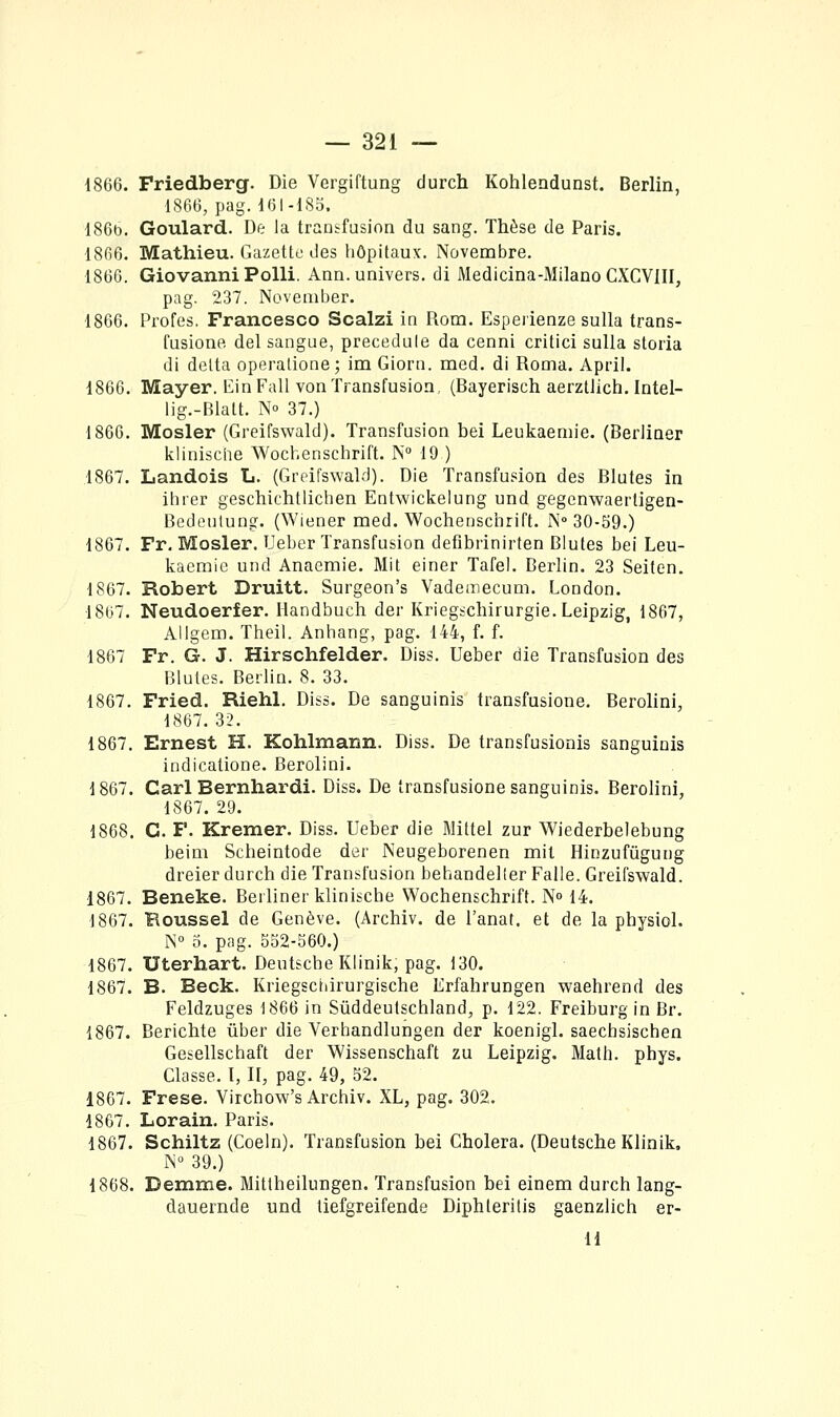 1866. Friedberg. Die Vergiftung durch Kohlendunst. Berlin, 1S6G, pag. 1(51-ISo. 186b. Goulard. De la transfusion du sang. Thèse de Paris. 1866. Mathieu. Gazette des hôpitaux. Novembre. 1866. Giovanni Polli. Ann. univers, di Medicina-Milano CXCVIII, pag. 237. November. 1866. Profes. Francesco Scalzi in Rom. Esperienze sulla trans- fusione del sangue, precedule da cenni critici sulla storia di delta operalione; im Giorn. med. di Roma. April. 1866. Mayer. liinFall von Transfusion, (Bayerisch aerztlich. Intel- lig.-Blatt. No 37.) 1866. Mosler (Greifswald). Transfusion bel Leukaeniie. (BerJiaer klinische Wocb.enschrift. N° 19 ) 1867. Landois L. (Greifswald). Die Transfusion des Blutes in ihrer geschichtlichen Entwickelung und gegenwaerligen- Bedeulung. (Wiener med. Wochenschrift. N-30-59.) 1867. Fr. Mosler. Ueber Transfusion defibrinirten Blutes bel Leu- kaemic und Anaemie. Mit einer Tafel. Berlin. 23 Seiten. 1867. Robert Druitt. Surgeon's Vademecum. London. 1867. Neudoerfer. Handbuch der Krieg^chirurgie. Leipzig, 1867, Allgem. Theil. Anhang, pag. 144, f. f. 1867 Fr. G. J. Hirschfelder. Diss. Ueber die Transfusion des Blutes. Berlin. 8. 33. 1867. Fried. Riehl. Diss. De sanguinis transfusione. Berolini, 1867. 32. 1867. Ernest H. Kohlmann. Diss. De transfusionis sanguinis indicatione. Berolini. 1867. Cari Bernhardi. Diss. De transfusione sanguinis. Berolini, 1867. 29. 1868. G. F. Kremer. Diss. Ueber die Mittel zur Wiederbelebung beim Scheintode der Neugeborenen mit Hinzufùgung dreier durch die Transfusion behandeller Falle. Greifswald. 1867. Beneke. Berliner klinische Wochenschrift. N» 14. 1867. Roussel de Genève. (Archiv. de l'anat. et de la physiol. N° 0. pag. 552-560.) 1867. Uterhart. Deutsche Klinik, pag. 130. 1867. B. Beck. Kriegsctârurgische Erfahrungen waehrend des Feldzuges 1866 in Sûddeutschiand, p. 122. Freiburg in Br. 1867. Berichte iiber die Verhandlungen der koenigl. saechsischen Gesellschaft der Wissenschaft zu Leipzig. Math. phys. Classe. I, II, pag. 49, 52. 1867. Frese. Virchow's Archiv. XL, pag. 302. 1867. Lorain. Paris. 1867. Schiltz (Coeln). Transfusion bei Choiera. (Deutsche Klinik. N 39.) 1868. Demme. Mittheilungen. Transfusion bei einem durch lang- dauernde und tiefgreifende Diphteritis gaenzlich er- H