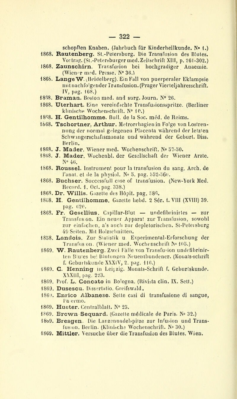 schopften Knaben. (Jahrbuch fur Kinderheilkunde. N» 1.) 1868. Rautenberg. St.-Pelersburg. Uie Transfusion des Blutes. Voitr.!.?. (Si.-Petersbuigermcd.Zeilsehrift XIII, p. 261-302.) 1868. Zaunschirn. Transfueion bel hochgradiger Auaeaiie. (Wien'T m?d. Presse. N 36.) 186S. Lange W. \.Heidelbprg). Ein Fall von puerperaler Eklampsie mi inachfoigender Transfusion. (PragerVierleljahresschrift. IV, pag. 168.) iS^^H. Braman. Boston med. and surg. Journ. N° 26. 1868. Uterhart. Eine vereinfichte Transfusionsspritze. (Berliner klinischn Wocheni-ctirifl. N 10.) 18'i8. H. Gentilhomme. Bull, de la Soc. méd. de Reims. IS68. Tschortner, Arthur. Metrorrhagienin Folge von Lostren- nong der normal gidegenen Placenta wàhrend der letzien Schwingerschafismonate und wâhrend der Geburl. Diss. Berlin. 1868. J. Mader. Wiener med. Wcchenscbrift. N» 57-o0. 1868. J. Mader. Wochenbl. der Geselischaft der Wiener Arzle. N 46. 1868. Roussel. Instrument pour la transfusion du sang. Arch. de l'anat. et de la pbysiul. N» 5. pag. 5o2-o6(-'. 1868. Buchser. Succcssrull case of transfusion. (New-York Med. Record. I. Ocl. pag. 338.) 186S. Dr. Willis. Gazette des Hôpit. pag. fiSO. 18G8. H. Gentilhomme. Gazette bebd. 2 Sér. t. VIII (XVIIl) 39. pag. (;20. 1868. Fr. Gesellius. Capillar-BIut — undefibrinirtes — zur Traiisfus on. Ein neuer Apparat zur Tiansfusion, sowohl zur einfachfn, a's aucli zur depletoriscben. Sl-Peleisburg 49 Seiten. Mit Holzsclinilten. 1858. Landois. Zur Sialislik u. Evperimental-Erforscbung der Trausfuson. (Wiener med. Wochcnscbrifl IN» IdS.) 1869. W. Rautenberg. Zwci Fàlle von Transfusion undetibrinir- tcn Bluies be: Blutungen Neuenlbundencr. (Mouals-scbrift f. Gebuitskunde XXXlV, 2. pag. 116.) 1869. C. Henning in Leijzig. Monats-Schrifl f. Geburlskunde. XXXlil, pag. 2-23. 1809. Prof. li. Concato in Bologna. (Hivista clin. IX. Sett.) 1869. Dusescu. Uissertatio. Greifswald. 186 i. Enrico Albanese. Selte casi di Iransfusione di sangue, l'aei'mo. 1869. Hueter. Centralblalt. N° To. 1869. Brown Sequard. (Gazette médicale de Paris. N» 32.) 18d9. Bresgen. Die Lanzennadelspiize zur Infusion und Trans- fusion. Berlin. (Klinischa Wocbenschrifl. N^ 30.) 1869. Mittler. Versucbe ûber die Trausfusion des Blutes. Wien.