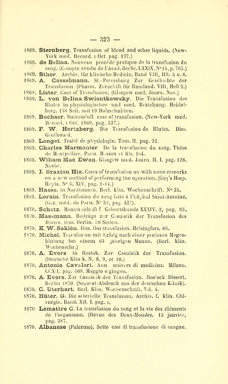 1869. Sternberg. Transfusion of blcod and olher liquids. (New- York med. Record, i Oct. pag. d37.) 1869. de Belina. Nouveau procédé pratique de la Iransfusion du sang. (Climpie rendu de l'Acad.desSc.LXXlX. N''l4,p.765.) 1869. Sthor. Archiv. fur klinische Medicin. Band Vlll, Hfl. 5 u.6. 1869. A. Gasselmann. St-Peiersburg Zur Gcschichie der Transfusion (Pharm. Zeilschifl fur Russland. VIII, HefL2.) 1860. Lister. Case of Transfusion. (GLisgow med. Jouru. Nov.) 1869. L. von Belina-Swiontkowsky. Die Transfusion des Blutt'S in physiologischer und med, Beziehung. Heidel- berg. lïfi Seit. mit 19 Holzscimiiten. 1869. Buchser. Successiull case of Iransfusion. (New-York med. Rocord. I Ocl. 1869, pag. 337.) 1869. F. W. Hertzberg. Die Transfusion de Blutes. Diss. Gieifswald. 1809. Longet. Trailé de physiologie. Tom. II. pag. 32. 1869. Charles Marmonier. De la transfusion du sang. Thèse de Rlitiipcllicr. P.uis. M.isson et lils. Hj4. 1869. Wiliam Mac Ewen. Glasgcw mtd. Journ. II, I. pag. 128. JN'ovi)r. 1869. J. Braxton Hix. Cases of transfiision on witli some remarks on a ntw metliod ofperformmg Ibe opération. (Guv's Hosp. Ri'i'ts, N» o. XiV, pag. 1-14.) 1869. Hasse. in Nordhausen. Berl. klin. Wochenschriff. N° 35. I8tj9. Lorain. TransfusioQ du sang faite à rhô,)ilul Saiut-Anloine. ((iaz. méd. de Paris. N 32, pag. 427). 1870. Schatz. Monais-schiifi f Gebnrtskunde XXXIV. 2, pag, 93. 18.'0, Massmann. Beilrâge zur Casuislik der Transfusion des Biuits. Uiss. Berlin. îiO Seiten. 1870. K. W. Saklén. Diss. Om transfusion. Helsingfors. 66. 1870. Michel. Traisfus on mit lirfolg nach einer pio'usen Magen- blulung bei einem 63 jàlirigeu Manne. (Berl. klin. ^Vocllenschr.) 1870. A. Evers in Rostok. Zur Gasuislik der Transfusion. (Deuiscbe Klink. N. 8, 9, ot 10.) 1870, Antonio Cavaleri. Ann. univers di medicina. Milano. CCXiI, pag. .t08. Maggio egingno. 1870. A. Evers. Zur Casuisik der Tiansfusion. Ros'ock Dissert. Berlin 1870. (Séparât-Abdruck aus der dcuischen Klinik). 1870. G. Uterhart. Berl. Klin. Wucbenschrifl. Vil. 4. 1870. HuLer. G. Die aiterielle Transfusion. Arcbiv. f. klin. Chi- lurgie. Bàv.d. Xil. I. pag. i. 1870. Lemattre G. La tiansfusion du sang et la vie des éléments de l'organisme. (Revue des Deux-Mondes. 15 janvier, pag. 387. 1870, Albanese (Palermo). Sette cas! di transfusione di sangue.