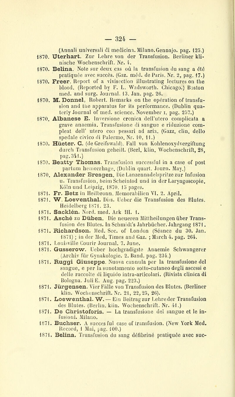 (Annali universali di medicini. Milano.Gennajo. pag. 12o.) 1870. Uterhart. Zur Lehre von der Transfusion. Berliner kli- nische Wochenschrift. Nr. 4. 1870. Belina. Note sur deux cas où la transfusion du sang a été pratiquée avec succès. (Gaz. méd. de Paris. Nr. 2^ pag. 17.) 1870. Freer. Report of a vivisection illustraling lectures on the blood. (Reported by F. L. Wadsworth. Chicago.) Boston med. and surg. Journal. 13. Jan. pag. 26. 1870. M. Donnel, Robert. Remarks on the opération of transfu- sion and tiie apparatus for its performance. (Dublin qua- terly Journal of med. science. November i, pag, 257.) 1870. Albanese E. înversione crcnica deU'ulero complicata a grave anaemia. Transfusione di sangue e riduzione com- pleat deir utero con pessari ad aria. (Gazz, clin, dello spedale civico di Palermo. Nr. 10, H.) 1870. Hùeter. C. (de Greifswald). Fall von Kohlenoxydvergiftung durch Transfusion geheilt. (l^erl. klin. Wochenschrift, 28, pag.341.) 1870. Beatty Thomas. Transfusion successful in a case of post partum heuiorrhage. (Dublin quart. Journ. May.) 1870. Alexander Bresgen. DieLanzennadeIsprifzezur Infusion u. Transfusion, beini Scheintod und in der Laryngoscopie. Koln und Leipzig. 1870. 15 pages. 1871. Fr. Betz in Heilbronn. Memorabilien VI. 2. April. 1871. W. Loeventhal. Di^s. Ueber die Transfusion des Blutes. Heidelberg 1871. 23. 1871. Sacklén. Nord. med. Ark III. 1. 1871. Asché zu Dùben. Die neueren Miltheilungenûber Trans- fusion des Blutes. In Schmidl's Jahrbûcher. Jahrgang 1871. 1871. Richardson. Med, Soc. of Londcn (Séance du 30. Jan. 1871) ; in der Med. Times and Gaz. ; March 4. pag. 264. 1871. Louisville Courir Journal. 7. June. 1871. Gussero^w. Ueber hochgradigsto Anaemie Schwangerer (Archiv fur Gynakologie. 2. Band. pag. 234.) 1871. Ruggi Giuseppe. Nuova cannula per la transfusione del sangue, e per la sunotamento solto-cutaneo degli asccssi e délie raccolte di liquido intra-arlicolari. (Rivista clinica di Bologna. Juli E. Aug. pag. 223.) 1871. Jùrgensen, Vier Fâlle von Transfusion des Blutes. (Berliner klin. Wochenschrift. Nr. 21, 22,25, 26). 1871. Loe-wenthal. W. — Ein Beitragzur Lehre der Transfusion des Blutes. (Berlin, kiin. Wochenschrift. Nr. 41.) 1871. De Ghristoforis. — La transfusione del sangue et le in- l'usioni. Milano. 1871. Buchser. A succès fui case of transfusion. (New York Med. Record, 1 Mai, pag. 100.) 1871. Belina. Transfusion du sang défibriné pratiquée avec suc-