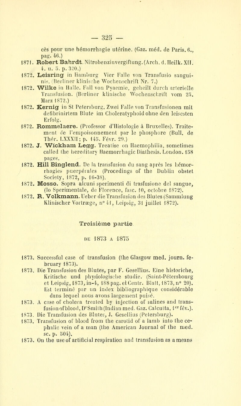 ces pour une hémorrhagie utérine. (Gaz. méd. de Paris. 6., pag. 46.) 1S7I. Robert Bahrdt. Nitrobenzinvergiftung.(Arch. d.Heilk. X[I. 4. u. 5. p. 320.) 1872. Leisring in liamburg Vier Falle von Transfusio sangui- n'\<. (Berliner klinische Wochenschrift Nr. 7.) 1872. Wilke in Halle. Fall von Pyaemie, geheilt durch artérielle Transfusion. (Berliner klinische Wochenschrift vom 25. Marzl872.) 1872. Kernig in St Pelersburg. Zwei Falle von Transfusionen mit defibrinirtem Blute im Choleratyphoidohne den leisesten Erfolg. 1872. Rommelaere. (Professor d'Histologie à Bruxelles). Traite- ment de l'empoisonnement par le phosphore (Bull, de Thér. LXXXil; p. 145. Févr. 29.) 1872. J. Wickham Legg. Treatise on Haemophiiia, sometimes called (lie heredilary Haemorrhagic Diathesis. London. 158 pages. 1872, Hill Binglend. De la transfusion du sang après les hémor- rhagies puerpérales (Procedings of the Dublin obstet Society, 1872, p. 16-38). 1872. Mosso. Sopra alcuni sperimenti di trasfusione del sangue, (lo Sperimentale, de Florence, fasc. 10, octobre 1872). 1872. R, Volkmann. Ueber die Transfusion des Blutes (Sammiung Klinischer Vorlrsege, n°4l, Leiptig, 31 juillet 1872). Troisième partie DE 1873 A 1875 1873. Successful case of transfusion (the Glasgow med. journ. fe- bruary 1873). 1873. Die Transfusion des Blutes, par F. Gesellius. Eine historiche, Krilische und physiologisclie studie. (Saint-Pétersbourg et Leipsig,1873,in-4, 188pag. etCenlr. Blatt, 1873,n° 20). Est terminé par un index bibliographique considérable dans lequel nous avons largement puisé. 1873. A case of choiera treated by injection of salines and trans- fusionofblood,D''Smilh(Indianmed. Gaz. Calcutta, lfév.). 1S73. Die Transfusion des Blutes, J. Gesellius (Petersburg). 1873. Transfusion of blood from the carotid of a lamb into the ce- phalic vein of a man (the American Journal of the med. se. p. 504). 1873. On the use ofartificial respiration and transfusion as ameans