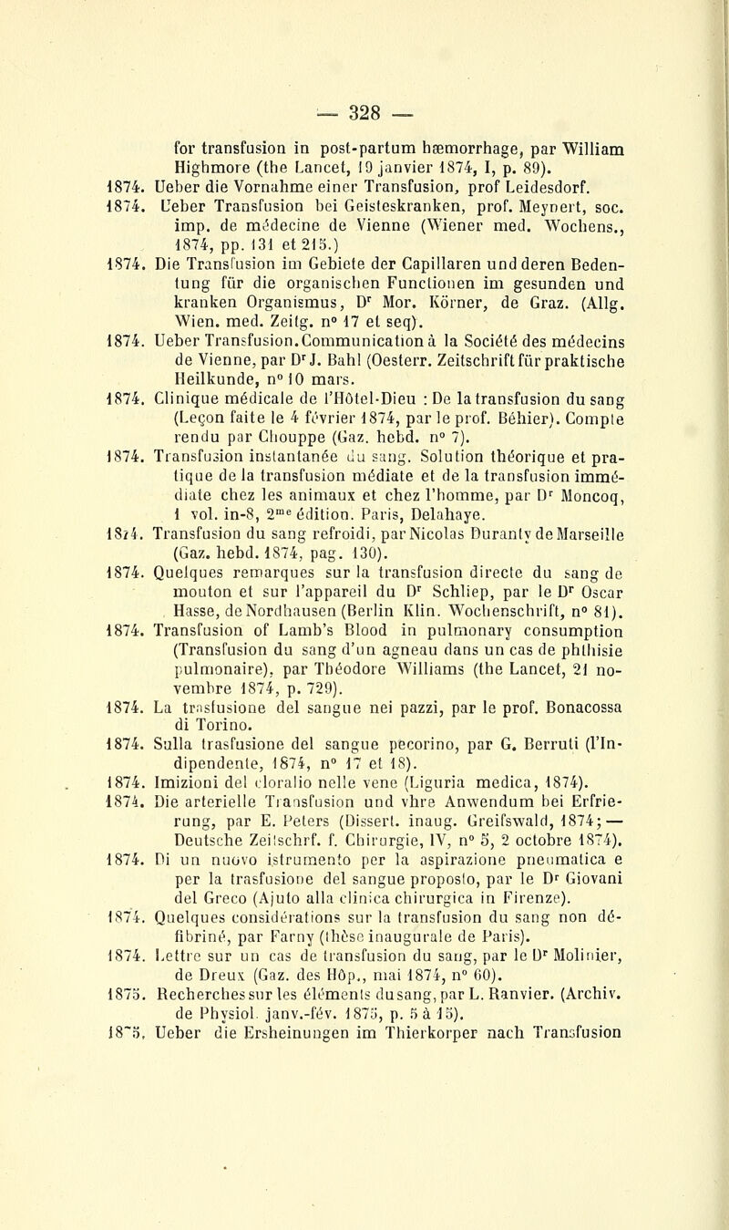 for transfusion in post-partum hsemorrhage, par William Highmore (the Lancet, 19 janvier 1874, I, p. 89). 1874. Ueber die Vornahme einer Transfusion, prof Leidesdorf. 1874. Ueber Transfusion bei Geisteskranken, prof. Meynert, soc. imp. de mi5decine de Vienne (Wiener med. Wochens., 1874, pp. 131 et 215.) 1874. Die Transfusion im Gebiete der Capillaren und deren Beden- tung fur die organiscben Functionen im gesunden und kranken Organismus, D'' Mor. Kôrner, de Graz. (Allg. Wien. med. Zeitg. n° 17 et seq). 1874. Ueber Transfusion.Communication à la Société des médecins de Vienne, par D^!. Bahl (Oesterr. Zeitschriftfûrpraktische Heilkunde, n°iO mars. 1874. Clinique médicale de l'Hôtel-Dieu : De la transfusion du sang (Leçon faite le 4 février 1874, par le prof. Béhier). Compte rendu par Cliouppe (Gaz. hebd. n° 7). 1874. Transfusion instantanée du sang. Solution théorique et pra- tique de la transfusion médiate et de la transfusion immé- diate chez les animaux et chez l'homme, par D' Moncoq, 1 vol. in-8, 2^ édition. Paris, Delahaye. 1824. Transfusion du sang refroidi, par Nicolas Duranly de Marseille (Gaz. hebd. 1874, pag. 130). 1874. Quelques remarques sur la transfusion directe du sang de mouton et sur l'appareil du D'' Schliep, par le D Oscar Hasse, de Nordhausen (Berlin Klin. Woclienschrift, n° 81). 1874. Transfusion of Lamb's Blood in pulmonary consumption (Transfusion du sang d'un agneau dans un cas de phlhisie pulmonaire), par Théodore Williams (the Lancet, 21 no- vembre 1874, p. 729). 1874. La trasfusione del sangue nei pazzi, par le prof, Bonacossa di Torino. 1874. Sulla trasfusione del sangue pecorino, par G. Berruti (l'In- dipendenle, 1874, n° 17 et 18). 1874. Imizioni del cloralio nelle vene (Liguria medica, 1874). 1874. Die artérielle Tiaasfusion und vhre Anwendum bei Erfrie- rung, par E. Peters (Dissert, inaug. Greifswald, 1874; — Deutsche Zeilschrf. f. Chirurgie, IV, n 5, 2 octobre 1874). 1874. Di un nuovo istrumento per la aspirazione pneumatica e per la trasfusione del sangue proposlo, par le D^ Giovani del Greco (Ajuto alla clinica chirurgica in Firenze). 1874. Quelques considérations sur la transfusion du sang non dé- fibriné, par Farny (thèse inaugurale de Paris). 1874. Lettre sur un cas de transfusion du sang, par le D' Molinier, de Dreux (Gaz. des Hôp,, mai 1874, n» 60). 187o. Recherches sur les éléments dusang, par L. Ranvier. (Archiv. de Physiol. janv.-fév. 187o, p. ^ à 15). 18'5, Ueber die Ersheinungen im Thierkorper nach Transfusion