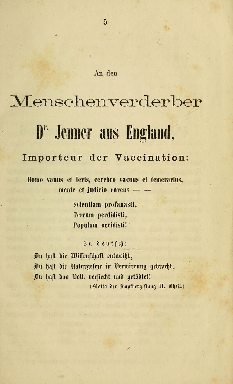 An den IVTensdienverdLerbei» D' Jeimer asis England/ Importeur der Vaccination: Homo vanus et levis, ccreforo vacuus et temerarius, meutc et judicio carens Scientiam profanasti, Terrain pcrdidisti, Populuin occidisti! 3 u b e u t f dj: |Bit Ijaft bie ^tflVnfdjaft entweiht, $u lja|l bte Uaturgefeje in Dernrirrung gebracht^ $u l)a|t öas $olk t)er|ted)t «nb gctüMet! (*ttotto ötr Smpftergiftunp II. Sljetl.)