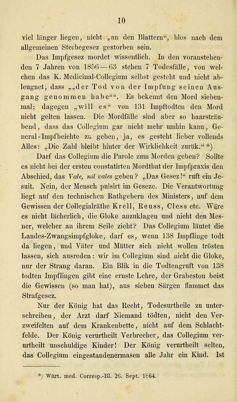 viel länger liegen, nicht „an den Blattern; blos nach dem allgemeinen Sterbegesez gestorben sein. Das Impfgesez mordet wissentlich. In den voranstehen- den 7 Jahren von 1856 — 63 stehen 7 Todesfälle, von wel- chen das K. Medicinal-Collegium selbst gesteht und nicht ab- leugnet, dass „„der Tod von der Impfung seinen Aus- gang genommen habe. Es bekennt den Mord sieben- mal; dagegen „will es von 131 Impftodten den Mord nicht gelten lassen. Die Mordfälle sind aber so haarsträu- bend, dass das Collegium gar nicht mehr umhin kann, Ge- neral - Impf beichte zu geben, ja, es gesteht lieber vollends Alles: „Die Zahl bleibt hinter der Wirklichkeit zurük.*) Darf das Collegium die Parole zum Morden geben? Sollte es nicht bei der ersten constatirten Mordthat der Impfpraxis den Abschied, das Vdle, nil vales geben? „Das Gesez! ruft ein Je- suit. Nein, der Mensch pulsirt im Geseze. Die Verantwortung liegt auf den technischen Rathgebern des Ministers, auf dem Gewissen der Collegialräthe Kr eil, Reuss, Cless etc. Wäre es nicht lächerlich, die Gloke anzuklagen und nicht den Mes- ner, welcher an ihrem Seile zieht? Das Collegium läutet die Landes-Zwangsimpfgloke, darf es, wenn 138 Impflinge todt da liegen, und Väter und Mütter sich nicht wollen trösten lassen, sich ausreden: wir im Collegium sind nicht die Gloke, nur der Strang daran. Ein Blik in die Todtengruft von 138 todten Impflingen gibt eine ernste Lehre, der Grabeston beist die Gewissen (so man hat), aus sieben Särgen flammet das Strafgesez. Nur der König hat das Recht, Todesurtheile zu unter- schreiben, der Arzt darf Niemand tödten, nicht den Ver- zweifelten auf dem Krankenbette, nicht auf dem Schlacht- felde. Der König verurtheilt Verbrecher, das Collegium ver- urtheilt unschuldige Kinder! Der König verurtheilt selten, das Collegium eingestandenermasen alle Jahr ein Kind. Ist *3 Würt. med. Corresp.-Bl. 26. Sept. 1864.