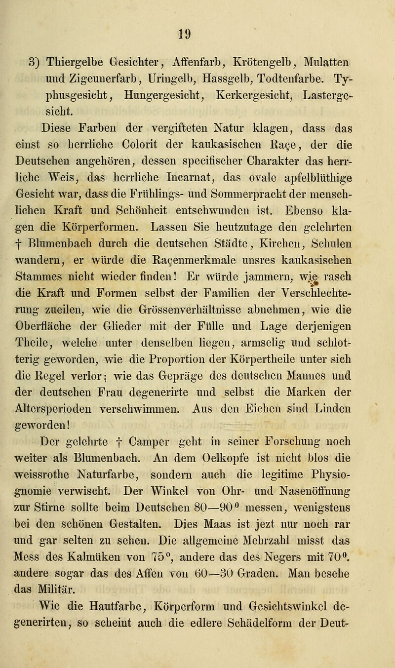 3) Thiergelbe Gesichter, Affenfarb, Krötengelb, Mulatten und Zigeunerfarb, Uringelb, Hassgelb, Todtenfarbe. Ty- phusgesicht, Hungergesicht, Kerkergesicht, Lasterge- sicht. Diese Farben der vergifteten Natur klagen, dass das einst so herrliche Colorit der kaukasischen Rage, der die Deutschen angehören, dessen specifischer Charakter das herr- liche Weis, das herrliche Incarnat, das ovale apfelblüthige Gesicht war, dass die Frühlings- und Sommerpracht der mensch- lichen Kraft und Schönheit entschwunden ist. Ebenso kla- gen die Körperformen. Lassen Sie heutzutage den gelehrten f Blumenbach durch die deutschen Städte, Kirchen, Schulen wandern, er würde die Ra^enmerkmale unsres kaukasischen Stammes nicht wiederfinden! Er würde jammern, w.ie rasch die Kraft und Formen selbst der Familien der Verschlechte- rung zueilen, wie die Grössenverhältnisse abnehmen, wie die Oberfläche der Glieder mit der Fülle und Lage derjenigen Theile, welche unter denselben liegen, armselig und schlot- terig geworden, wie die Proportion der Körpertheile unter sich die Regel verlor; wie das Gepräge des deutschen Mannes und der deutschen Frau degenerirte und selbst die Marken der Altersperioden verschwimmen. Aus den Eichen sind Linden geworden! Der gelehrte f Camper geht in seiner Forschung noch weiter als Blumenbach. An dem Oelkopfe ist nicht blos die weissrothe Naturfarbe, sondern auch die legitime Physio- gnomie verwischt. Der Winkel von Ohr- und Nasenöffnung zur Stirne sollte beim Deutschen 80—90° messen, wenigstens bei den schönen Gestalten. Dies Maas ist jezt nur noch rar und gar selten zu sehen. Die allgemeine Mehrzahl misst das Mess des Kalmüken von 75°, andere das des Negers mit 70°. andere sogar das des Affen von 60—30 Graden. Man besehe das Militär. Wie die Hautfarbe, Körperform und Gesichtswinkel de- generirten, so scheint auch die edlere Schädelform der Deut-