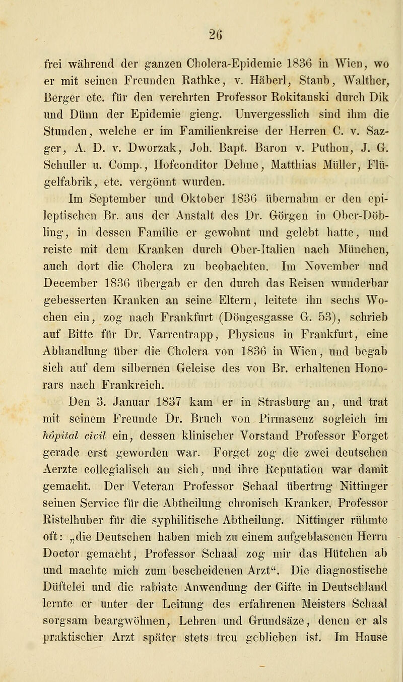 frei während der ganzen Cholera-Epidemie 1836 in Wien, wo er mit seinen Freunden Rathke, v. Häberl, Staub, Walther, Berger etc. für den verehrten Professor Rokitanski durch Dik und Dünn der Epidemie gieng. Unvergesslich sind ihm die Stunden, welche er im Familienkreise der Herren C. v. Saz- ger, A. D. v. Dworzak, Joh. Bapt. Baron v. Puthon, J. G. Schuller u. Comp., Hofconditor Dehne, Matthias Müller, Flü- gelfabrik, etc. vergönnt wurden. Im September und Oktober 1836 übernahm er den epi- leptischen Br. aus der Anstalt des Dr. Görgen in Ober-Döb- ling, in dessen Familie er gewohnt und gelebt hatte, und reiste mit dem Kranken durch Ober-Italien nach München, auch dort die Cholera zu beobachten. Im November und December 1836 übergab er den durch das Reisen wunderbar gebesserten Kranken an seine Eltern, leitete ihn sechs Wo- chen ein, zog nach Frankfurt (Döngesgasse G. 53), schrieb auf Bitte für Dr. Varrentrapp, Physicus in Frankfurt, eine Abhandlung über die Cholera von 1836 in Wien, und begab sich auf dem silbernen Geleise des von Br. erhaltenen Hono- rars nach Frankreich. Den 3. Januar 1837 kam er in Strasburg an, und trat mit seinem Freunde Dr. Bruch von Pirmasenz sogleich im höpital civil ein, dessen klinischer Vorstand Professor Forget gerade erst geworden war. Forget zog die zwei deutschen Aerzte collegialisch an sich, und ihre Reputation war damit gemacht. Der Veteran Professor Schaal übertrug Nittinger seinen Service für die Abtheilung chronisch Kranker, Professor Ristelhuber für die syphilitische Abtheilung. Nittinger rühmte oft: „die Deutschen haben mich zu einem aufgeblasenen Herrn Doctor gemacht, Professor Schaal zog mir das Hütchen ab und machte mich zum bescheidenen Arzt. Die diagnostische Düftelei und die rabiate Anwendung der Gifte in Deutschland lernte er unter der Leitung des erfahrenen Meisters Schaal sorgsam beargwöhnen, Lehren und Grundsäze, denen er als praktischer Arzt später stets treu geblieben ist. Im Hause