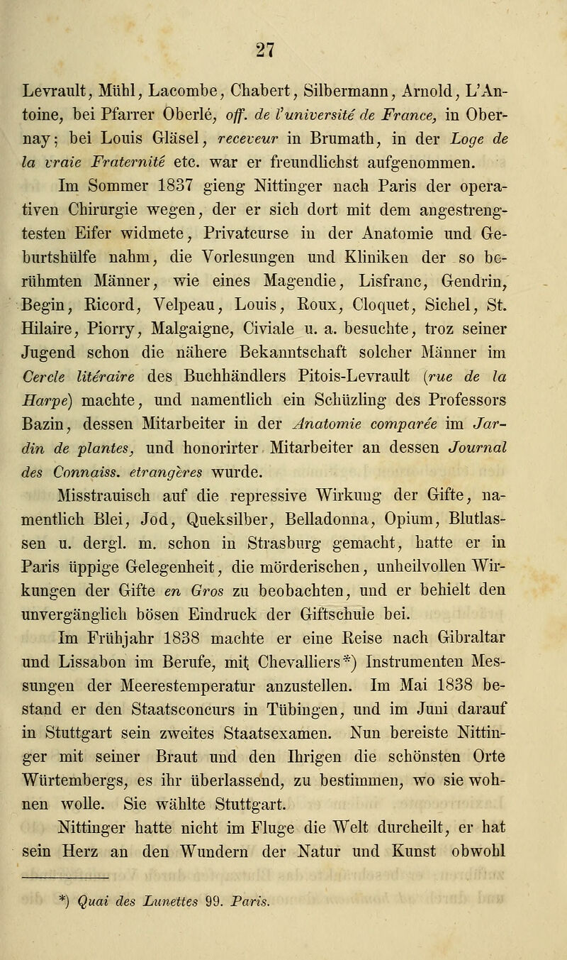 Levrault, Mühl, Lacombe, Chabert, Silbermann, Arnold, L'An- tonie, bei Pfarrer Oberle, off. de l'universite de France, in Ober- nay; bei Louis Gläsel, receveur in Brumath, in der Loge de la vraie Fraternite etc. war er freundlichst aufgenommen. Im Sommer 1837 gieng Nittinger nach Paris der opera- tiven Chirurgie wegen, der er sich dort mit dem angestreng- testen Eifer widmete, Privatcurse in der Anatomie und Ge- burtshülfe nahm, die Vorlesungen und Kliniken der so be- rühmten Männer, wie eines Magendie, Lisfranc, Gendrin, Begin, Ricord, Velpeau, Louis, Roux, Cloquet, Sichel, St. Hilaire, Piorry, Malgaigne, Civiale u. a. besuchte, troz seiner Jugend schon die nähere Bekanntschaft solcher Männer im Cercle literaire des Buchhändlers Pitois-Levrault (rue de la Harpe) machte, und namentlich ein Schüzling des Professors Bazin, dessen Mitarbeiter in der Anatomie comparee im Jar- din de pianies, und honorirter Mitarbeiter an dessen Journal des Connaiss. etrangeres wurde. Misstrauiscb auf die repressive Wirkung der Gifte, na- mentlich Blei, Jod, Queksilber, Belladonna, Opium, Blutlas- sen u. dergl. m. schon in Strasburg gemacht, hatte er in Paris üppige Gelegenheit, die mörderischen, unheilvollen Wir- kungen der Gifte en Gros zu beobachten, und er behielt den unvergänglich bösen Eindruck der Giftschuie bei. Im Frühjahr 1838 machte er eine Reise nach Gibraltar und Lissabon im Berufe, mit Chevalliers *) Instrumenten Mes- sungen der Meerestemperatur anzustellen. Im Mai 1838 be- stand er den Staatsconcurs in Tübingen, und im Juni darauf in Stuttgart sein zweites Staatsexamen. Nun bereiste Nittin- ger mit seiner Braut und den Ihrigen die schönsten Orte Würtembergs, es ihr überlassend, zu bestimmen, wo sie woh- nen wolle. Sie wählte Stuttgart. Nittinger hatte nicht im Fluge die Welt durcheilt, er hat sein Herz an den Wundern der Natur und Kunst obwohl *) Quai des Lunettes 99. Paris.