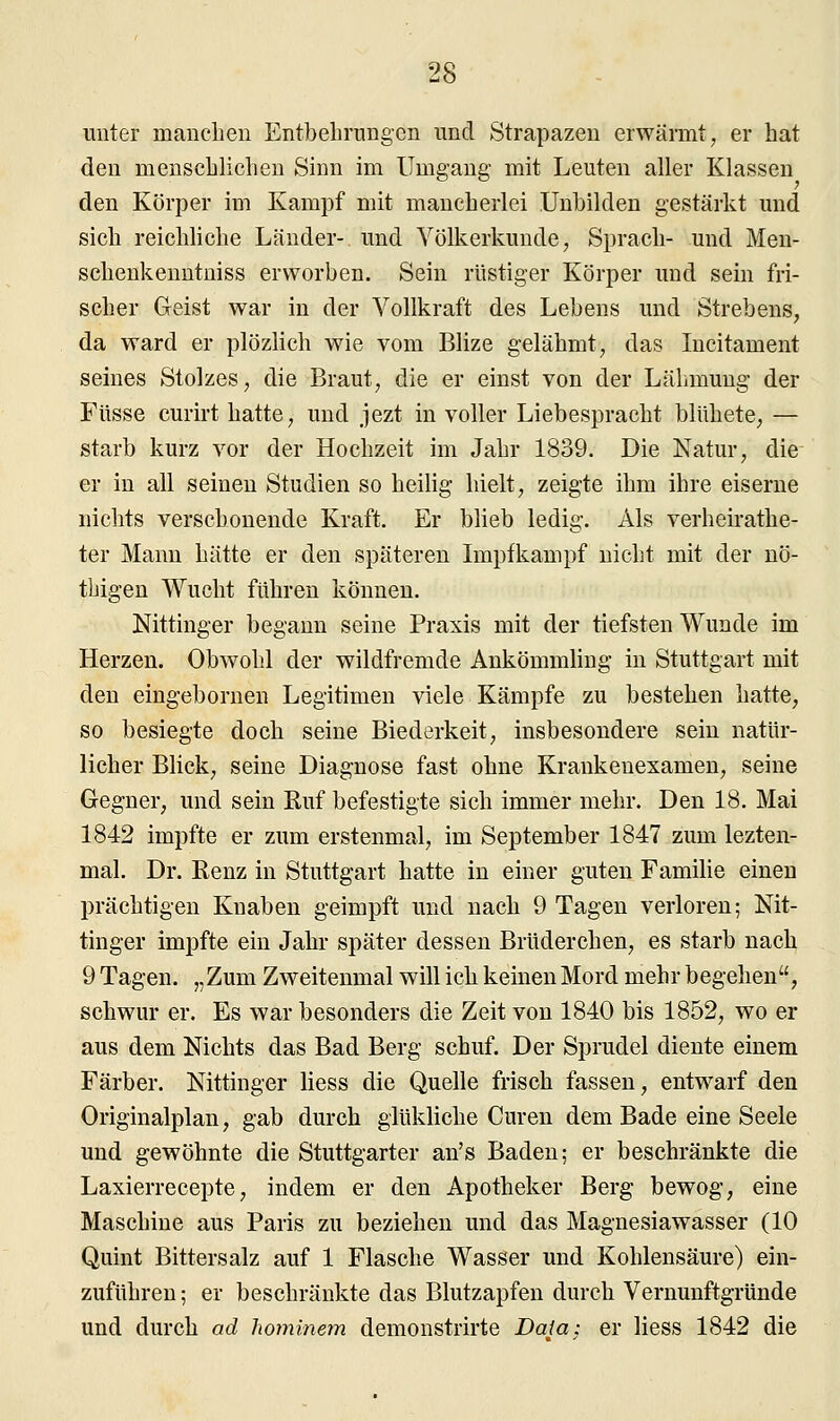 unter manchen Entbehrungen und Strapazen erwärmt, er hat den menschlichen Sinn im Umgang mit Leuten aller Klassen den Körper im Kampf mit mancherlei Unbilden gestärkt und sich reichliche Länder- und Völkerkunde, Sprach- und Men- schenkenntniss erworben. Sein rüstiger Körper und sein fri- scher Geist war in der Vollkraft des Lebens und Strebens, da ward er plözlich wie vom Blize gelähmt, das Incitament seines Stolzes, die Braut, die er einst von der Lähmung der Füsse curirt hatte, und jezt in voller Liebespracht bliihete, — starb kurz vor der Hochzeit im Jahr 1839. Die Natur, die er in all seinen Studien so heilig hielt, zeigte ihm ihre eiserne nichts verschonende Kraft. Er blieb ledig. Als verheirathe- ter Mann hätte er den späteren Impfkampf nicht mit der nö- tbigen Wucht führen können. Nittinger begann seine Praxis mit der tiefsten Wunde im Herzen. Obwohl der wildfremde Ankömmling in Stuttgart mit den eingebornen Legitimen viele Kämpfe zu bestehen hatte, so besiegte doch seine Biederkeit, insbesondere sein natür- licher Blick, seine Diagnose fast ohne Krankenexamen, seine Gegner, und sein Ruf befestigte sich immer mehr. Den 18. Mai 1842 impfte er zum erstenmal, im September 1847 zum lezten- mal. Dr. Renz in Stuttgart hatte in einer guten Familie einen prächtigen Knaben geimpft und nach 9 Tagen verloren; Nit- tinger impfte ein Jahr später dessen Brüderchen, es starb nach 9 Tagen. „Zum Zweitenmal will ich keinen Mord mehr begehen, schwur er. Es war besonders die Zeit von 1840 bis 1852, wo er aus dem Nichts das Bad Berg schuf. Der Sprudel diente einem Färber. Nittinger Hess die Quelle frisch fassen, entwarf den Originalplan, gab durch glükliche Curen dem Bade eine Seele und gewöhnte die Stuttgarter an's Baden; er beschränkte die Laxierrecepte, indem er den Apotheker Berg bewog, eine Maschine aus Paris zu beziehen und das Magnesiawasser (10 Quint Bittersalz auf 1 Flasche Wasser und Kohlensäure) ein- zuführen ; er beschränkte das Blutzapfen durch Vernunftgründe und durch ad hominem demonstrirte Data: er Hess 1842 die