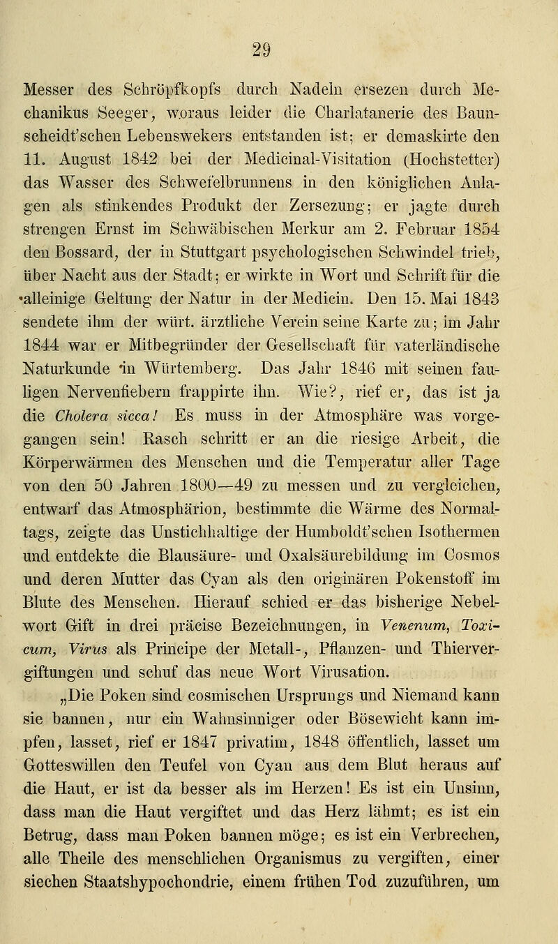 Messer des Schröpfkopfs durch Nadeln ersezen durch Me- chanikus Seeger, w.oraus leider die Charlatanerie des Baun- scheidt'schen Lebenswekers entstanden ist; er demaskirte den 11. August 1842 bei der Medicinal-Visitation (Hochstetter) das Wasser des Schwefelbrunnens in den königlichen Aula- gen als stinkendes Produkt der Zersezuug; er jagte durch strengen Ernst im Schwäbischen Merkur am 2. Februar 1854 den Bossard, der in Stuttgart psychologischen Schwindel trieb, über Nacht aus der Stadt; er wirkte in Wort und Schrift für die 'alleinige Geltung der Natur in der Medicin. Den 15. Mai 1843 sendete ihm der würt. ärztliche Verein seine Karte zu; im Jahr 1844 war er Mitbegründer der Gesellschaft für vaterländische Naturkunde in Würtemberg. Das Jahr 1846 mit seinen fau- ligen Nervenfiebern frappirte ihn. Wie?, rief er, das ist ja die Cholera sicca! Es muss in der Atmosphäre was vorge- gangen sein! Rasch schritt er an die riesige Arbeit, die Körperwärmen des Menschen und die Temperatur aller Tage von den 50 Jahren 1800—49 zu messen und zu vergleichen, entwarf das Atmosphärion, bestimmte die Wärme des Normal- tags, zeigte das Unstichhaltige der Humboldt'sehen Isothermen und entdekte die Blausäure- und Oxalsäurebildung im Cosmos und deren Mutter das Cyan als den originären Pokenstoff im Blute des Menschen. Hierauf schied er das bisherige Nebel- wort Gift in drei präcise Bezeichnungen, in Venenum, Toxi- cum, Virus als Principe der Metall-, Pflanzen- und Thierver- giftungen und schuf das neue Wort Virusation. „Die Poken sind cosmischen Ursprungs und Niemand kann sie bannen, nur ein Wahnsinniger oder Bösewicht kann im- pfen, lasset, rief er 1847 privatim, 1848 öffentlich, lasset um Gotteswillen den Teufel von Cyan aus dem Blut heraus auf die Haut, er ist da besser als im Herzen! Es ist ein Unsinn, dass man die Haut vergiftet und das Herz lähmt; es ist ein Betrug, dass man Poken bannen möge; es ist ein Verbrechen, alle Theile des menschlichen Organismus zu vergiften, einer siechen Staatshypochondrie, einem frühen Tod zuzuführen, um