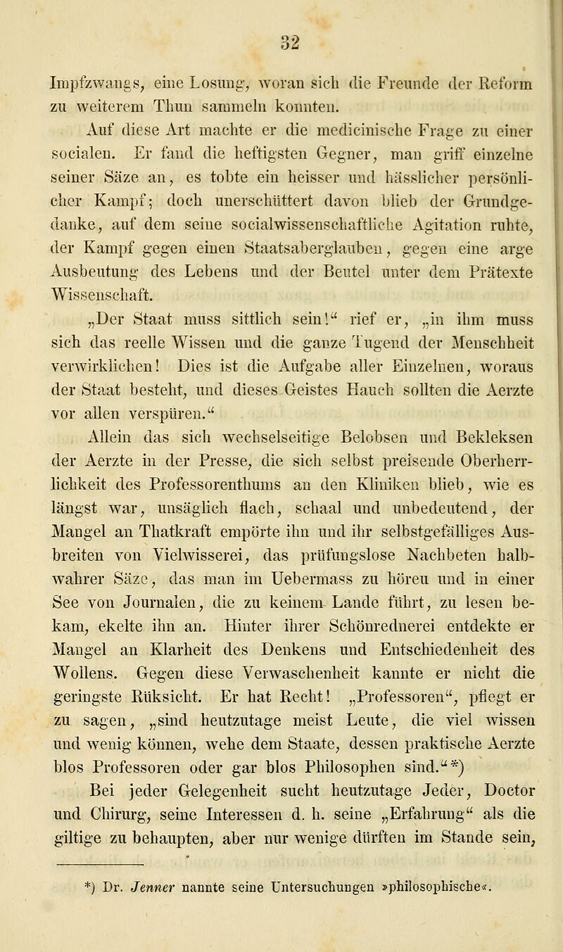 Impfzwangs, eine Losung, woran sich die Freunde der Reform zu weiterem Thun sammeln konnten. Auf diese Art machte er die medicinische Frage zu einer socialen. Er fand die heftigsten Gegner, man griff einzelne seiner Säze an, es tobte ein heisser und hässlicher persönli- cher Kampf; doch unerschüttert davon blieb der Grundge- danke, auf dem seine socialwissenschaftliche Agitation ruhte, der Kampf gegen einen Staatsaberglauben, gegen eine arge Ausbeutung des Lebens und der Beutel unter dem Prätexte Wissenschaft. „Der Staat muss sittlich sein! rief er, „in ihm muss sich das reelle Wissen und die ganze Tugend der Menschheit verwirklichen! Dies ist die Aufgabe aller Einzelnen, woraus der Staat besteht, und dieses Geistes Hauch sollten die Aerzte vor allen verspüren. Allein das sich wechselseitige Belobsen und Bekleksen der Aerzte in der Presse, die sich selbst preisende Oberherr- lichkeit des Professorenthums an den Kliniken blieb, wie es längst war, unsäglich flach, schaal und unbedeutend, der Mangel an Thatkraft empörte ihn und ihr selbstgefälliges Aus- breiten von Vielwisserei, das prüfungslose Nachbeten halb- wahrer Säzc, das man im Uebermass zu höreu und in einer See von Journalen, die zu keinem Lande führt, zu lesen be- kam, ekelte ihn an. Hinter ihrer Schönrednerei entdekte er Mangel an Klarheit des Denkens und Entschiedenheit des Wollens. Gegen diese Verwaschenheit kannte er nicht die geringste Rüksicht. Er hat Recht! „Professoren, pflegt er zu sagen, „sind heutzutage meist Leute, die viel wissen und wenig können, wehe dem Staate, dessen praktische Aerzte blos Professoren oder gar blos Philosophen sind.*) Bei jeder Gelegenheit sucht heutzutage Jeder, Doctor und Chirurg, seine Interessen d. h. seine „Erfahrung als die giltige zu behaupten, aber nur wenige dürften im Stande sein, *) Dr. Jenner nannte seine Untersuchungen »philosophische«.