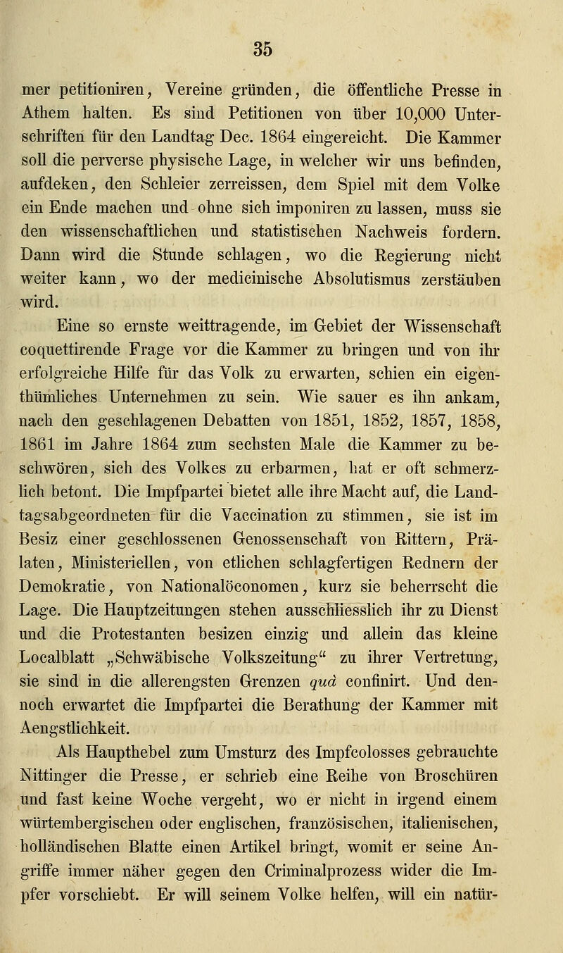 mer petitioniren, Vereine gründen, die öffentliche Presse in Athem halten. Es sind Petitionen von über 10,000 Unter- schriften für den Landtag Dec. 1864 eingereicht. Die Kammer soll die perverse physische Lage, in welcher wir uns befinden, aufdeken, den Schleier zerreissen, dem Spiel mit dem Volke ein Ende machen und ohne sich imponiren zu lassen, muss sie den wissenschaftlichen und statistischen Nachweis fordern. Dann wird die Stunde schlagen, wo die Regierung nicht weiter kann, wo der medicinische Absolutismus zerstäuben wird. Eine so ernste weittragende, im Gebiet der Wissenschaft coquettirende Frage vor die Kammer zu bringen und von ihr erfolgreiche Hilfe für das Volk zu erwarten, schien ein eigen- tümliches Unternehmen zu sein. Wie sauer es ihn ankam, nach den geschlagenen Debatten von 1851, 1852, 1857, 1858, 1861 im Jahre 1864 zum sechsten Male die Kammer zu be- schwören, sich des Volkes zu erbarmen, hat er oft schmerz- lich betont. Die Impfpartei bietet alle ihre Macht auf, die Land- tagsabgeordneten für die Vaccination zu stimmen, sie ist im Besiz einer geschlossenen Genossenschaft von Rittern, Prä- laten, Ministeriellen, von etlichen schlagfertigen Rednern der Demokratie, von Nationalöconomen, kurz sie beherrscht die Lage. Die Hauptzeitungen stehen ausschliesslich ihr zu Dienst und die Protestanten besizen einzig und allein das kleine Localblatt „Schwäbische Volkszeitung zu ihrer Vertretung, sie sind in die allerengsten Grenzen qua confinirt. Und den- noch erwartet die Impfpartei die Berathung der Kammer mit Aengstlichkeit. Als Haupthebel zum Umsturz des Impfcolosses gebrauchte Nittinger die Presse, er schrieb eine Reihe von Broschüren und fast keine Woche vergeht, wo er nicht in irgend einem würtembergischen oder englischen, französischen, italienischen, holländischen Blatte einen Artikel bringt, womit er seine An- griffe immer näher gegen den Criminalprozess wider die Im- pfer vorschiebt. Er will seinem Volke helfen, will ein natür-