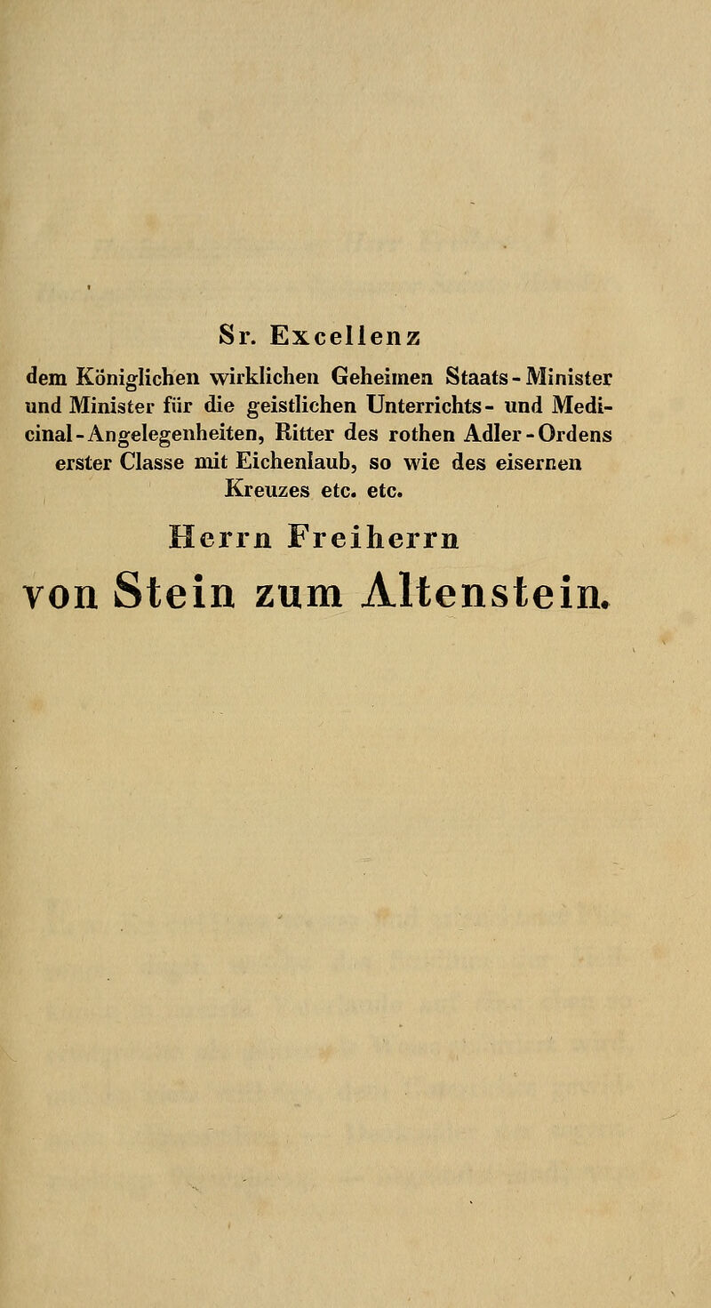 Sr. Excellenz dem Königlichen wirklichen Geheimen Staats-Minister und Minister für die geistliehen Unterrichts- und Medi- cinal- Angelegenheiten, Ritter des rothen Adler-Ordens erster Classe mit Eichenlaub, so wie des eisernen Kreuzes etc. etc. Herrn Freiherrn von Stein zum Altenstein.