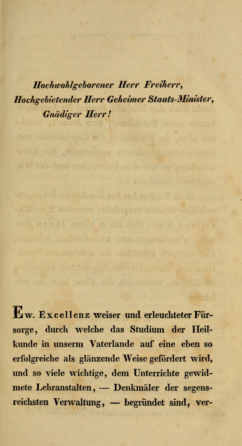 Hochwohlgeborener Herr Freiherr, Hochgebietender Herr Geheimer Staats-Minister, Gnädiger Herr! JCiW. Excellenz weiser und erleuchteter Für- sorge, durch welche das Studium der Heil- kunde in unserm Vaterlande auf eine eben so erfolgreiche als glänzende Weise gefördert wird, und so viele wichtige, dem Unterrichte gewid- mete Lehranstalten, — Denkmäler der segens- reichsten Verwaltung, — begründet sind, ver-