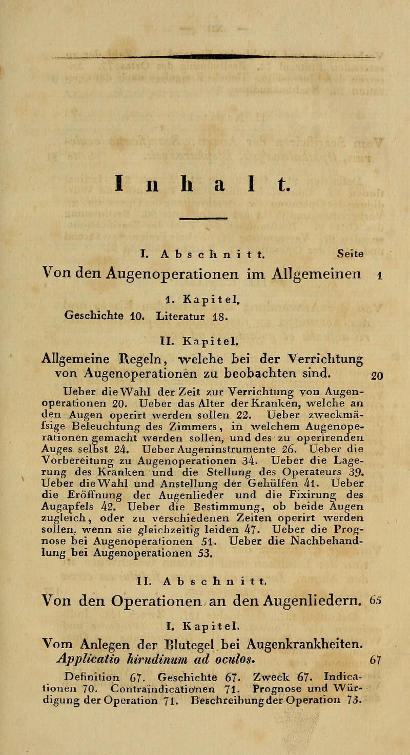 Inhalt. I. Abschnitt. Seite Von den Augenoperationen im Allgemeinen 1 1. Kapitel, Geschichte 10. Literatur 18. IL Kapitel. Allgemeine Regeln, -welche bei der Verrichtung von Augenoperationen zu beobachten sind. 20 Ueber die Wahl der Zeit zur Verrichtung von Augen- operationen 20. Ueber das Alter der Kranken, welche an den Augen operirt werden sollen 22. Ueber zweckmä- fsige Beleuchtung des Zimmers, in welchem Augenope- rationen gemacht werden sollen, und des zu operirenden Auges selbst 24. Ueber Augeninstrumente 26. Ueber die Vorbereitung zu Augenoperationen 34. Ueber die Lage- rung des Kranken und die Stellung des Operateurs 39- Ueber die Wahl und Anstellung der Gehülfen 4l. Ueber die Eröffnung der Augenlieder und die Fixirung des Augapfels 42. Ueber die Bestimmung, ob beide Äu£;en zugleich, oder zu verschiedenen Zeiten operirt werden sollen, wenn sie gleichzeitig leiden 47. Ueber die Prog- nose bei Augenoperationen 51. Ueber die Nachbehand- lung bei Augenoperationen 53. II. Abschnitt. Von den Operationen an den Augenliedern. 65 I. Kapitel. Vom Anlegen der Blutegel bei Augenkrankheiten. Applicatio hirudinum ad oculos. 67 Definition 67- Geschichte 67- Zweck 67. Indica- tionen 70. Conlraindicatio'nen 71. Prognose und Wür- digung der Operation 71. Beschreibung der Operation 73.