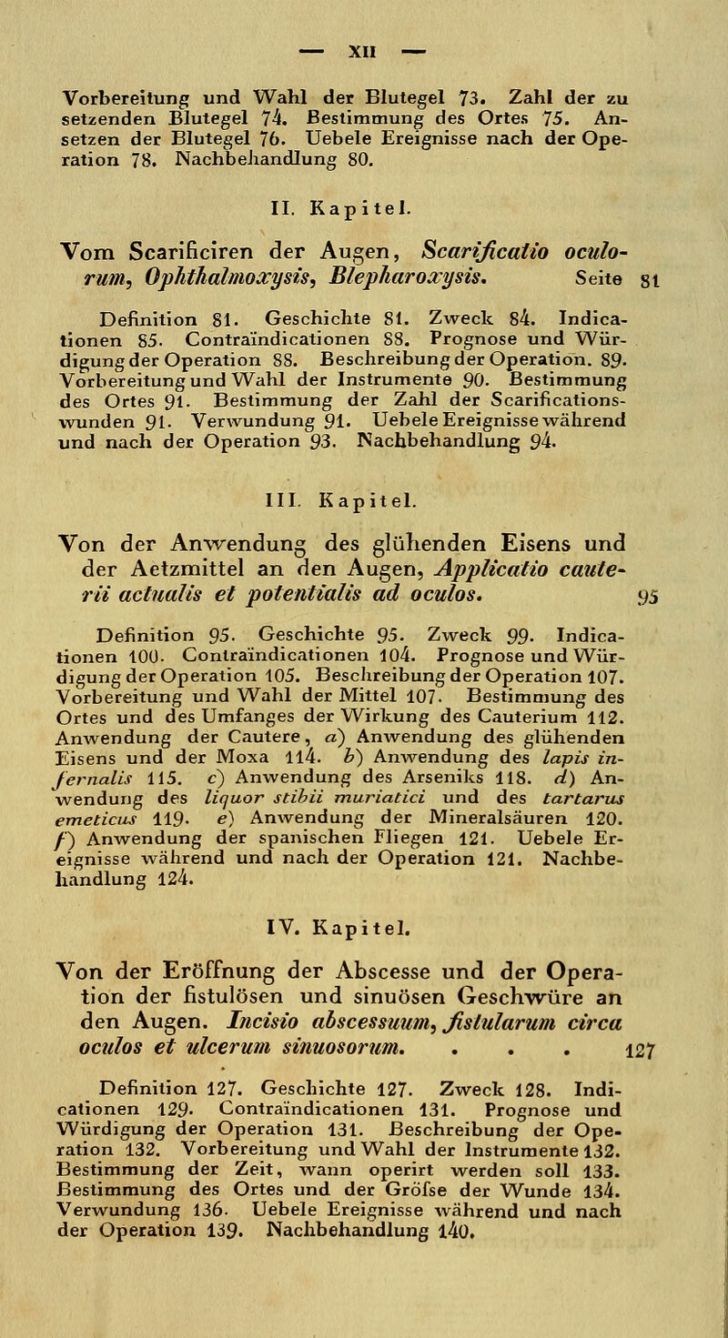 Vorbereitung und Wahl der Blutegel 73. Zahl der zu setzenden Blutegel 74. Bestimmung des Ortes 75. An- setzen der Blutegel 76. Uebele Ereignisse nach der Ope- ration 78. Nachbehandlung 80. II. Kapitel. Vom Scarificiren der Augen, Scarzficatio oculo- rum, Ophthalmoxysis, Blepliaroxysis. Seite st Definition 81. Geschichte 81. Zweck 84. Indica- tionen 85. Contraindicationen S8. Prognose und Wür- digung der Operation 88. Beschreibung der Operation. 89- Vorbereitung und Wahl der Instrumente 90. Bestimmung des Ortes 91. Bestimmung der Zahl der Scarifications- wunden 91. Verwundung 91. Uebele Ereignisse während und nach der Operation 93. Nachbehandlung 94. III. Kapitel. Von der Anwendung des glühenden Eisens und der Aetzmittel an den Augen, Applicatio caute- rii actualis et potentialis ad oculos. 95 Definition 95. Geschichte 95. Zweck 99- Indica- tionen 100- Contraindicationen 104. Prognose und Wür- digung der Operation 105. Beschreibung der Operation 107. Vorbereitung und Wahl der Mittel 107. Bestimmung des Ortes und des Umfanges der Wirkung des Cauterium 112. Anwendung der Cautere, a) Anwendung des glühenden Eisens und der Moxa ll4. b) Anwendung des lapis in- fernalis 115. c) Anwendung des Arseniks 118. d) An- wendung des liquor stibii muriatici und des tartarus emeticus 119. e) Anwendung der Mineralsäuren 120. /') Anwendung der spanischen Fliegen 121. Uebele Er- eignisse während und nach der Operation 121. Nachbe- handlung 124. IV. Kapitel. Von der Eröffnung der Abscesse und der Opera- tion der fistulösen und sinuösen Geschwüre an den Augen. Incisio abscessuum, fislularum circa oculos et ulcerum sinuosorum. . . . 127 Definition 127. Geschichte 127. Zweck 128. Indi- cationen 129- Contraindicationen 131. Prognose und Würdigung der Operation 131. Beschreibung der Ope- ration 132. Vorbereitung und Wahl der Instrumente 132. Bestimmung der Zeit, wann operirt werden soll 133. Bestimmung des Ortes und der Gröfse der Wunde 134. Verwundung 136- Uebele Ereignisse während und nach der Operation 139. Nachbehandlung l4ü.
