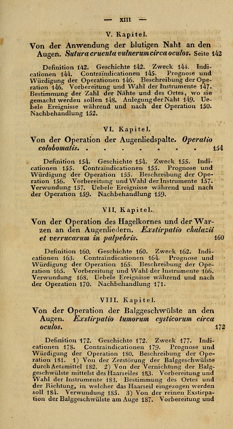 V. Kapitel. Von der Anwendung der blutigen Naht an den Augen. Suturacruentavulnerumcircaoculos. Seite 142 Definition 142. Geschichte 142. Zweck 144. Indi- cationen l44. Contra'indicationen l45. Prognose und Würdigung der Operationen l46. Beschreibung der Ope- ration 146. Vorbereitung und Wahl der Instrumente 1-47- Bestimmung der Zahl der Nähte und des Ortes, wo sie gemacht werden sollen l48. Anlegung der Naht l49. Ue- bele Ereignisse während und nach der Operation 150. Nachbehandlung 152. VI. Kapitel. Von der Operation der Augenliedspalte. OperaHo colobomatis 154 Definition 154. Geschichte 154. Zweck 155. Indi- cationen 155. Contraindicationen 155. Prognose und Würdigung der Operation 155. Beschreibung der Ope- ration 156. Vorbereitung und Wahl der Instrumente 157. Verwundung 157. Uebele Ereignisse während und nach der Operation 159. Nachbehandlung 159- VII. Kapitel. Von der Operation des Hagelkornes und der War- zen an den Augenliedern. Eocstirpatio chalazii et verrucarum in palpebris. 160 Definition 160. Geschichte 160. Zweck 162. Indi- cationen 163- Contra'indicationen 164. Prognose und Würdigung der Operation 165. Beschreibung der Ope- ration 165. Vorbereitung und Wahl der Instrumente 166. Verwundung 168. Uebele Ereignisse während und nach der Operation 170. Nachbehandlung 171. VIII. Kapitel. Von der Operation der Balggeschwülste an den Augen. Exstirpatio tumorum cysticorum circa oculos. 172 Definition 172. Geschichte 172. Zweck 177. Indi- cationen 178. Contraindicationen 179- Prognose und Würdigung der Operation 180. Beschreibung der Ope- ration 181. 1) Von der Zerstörung der Balggeschwülste durch Aetzmittel 182. 2) Von der Vernichtung der Balg- geschwülste mittelst des Haarseiles 183. Vorbereitung und Wahl der Instrumente 183. Bestimmung des Ortes und der Richtung, in welcher das Haarseil eingezogen werden soll 184. Verwundung 1S5. 3) Von der reinen Exstirpa- tion der Balggeschwülste am Auge 187. Vorbereitung und