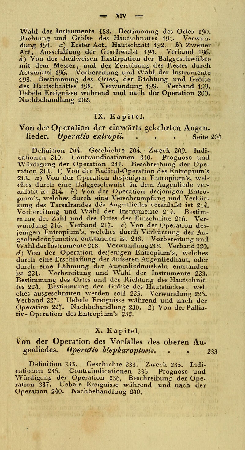 Wahl der Instrumente 188. Bestimmung des Ortes 190. Richtung und Gröfse des Hautschnittes 191. Verwun- dung 191. d) Erster Act, Hautschnitt 192. 6) Zweiter Act, Ausschälung der Geschwulst 194. Verband 196. 4) Von der theilweisen Exstirpation der Balggeschwülste mit dem Messer, und der Zerstörung des Restes durch Aetzmittel 196. Vorbereitung und Wahl der Instrumente 198, Bestimmung des Ortes, der Rtchtung und Gröfse des Hautschnittes 198. Verwundung 198. Verband 199. Uebele Ereignisse während und nach der Operation 200. Nachbehandlung 202. IX. Kapitel. Von der Operation der einwärts gekehrten Augen- lieder. Operatio entropii. . . . Seite 204 Definition 204. Geschichte 204. Zweck 209. Indi- cationen 210. Contraindicationen 210. Prognose und Würdigung der Operation 211. Beschreibung der Ope- ration 213. 1) Von der Radical-Operation des Entropium's 213. a) Von der Operation desjenigen Entropium's, wel- ches durch eine Balggeschwulst in dem Augenliede ver- anlafst ist 2l4. b~) Von der Operation desjenigen Entro- pium's, welches durch eine Verschrumpfung und Verkür- zung des Tarsalrandes des Augenliedes veranlafst ist 2l4. Vorbereitung und Wahl der Instrumente 214. Bestim- mung der Zahl und des Ortes der Einschnitte 216, Ver- wundung 216. Verband 217. c) Von der Operation des- jenigen Entropium's, welches durch Verkürzung der Au- genliedcönjunctiva entstanden ist 218. Vorbereitung und Wahl der Instrumente 218- Verwundung 21S. Verband220. d) Von der Operation desjenigen Entropium's, welches durch eine Erschlaffung der äufseren Augenliedhaut, oder durch eine Lähmung der Augenliedmuskeln entstanden ist 221. Vorbereitung und Wahl der Instrumente 223. Bestimmung des Ortes und der Richtung des Hautschnit- tes 224. Bestimmung der Gröfse des Hautstückes, wel- ches ausgeschnitten werden soll 225. Verwundung 226. Verband 227. Uebele Ereignisse während und nach der Operation 227. Nachbehandlung 230. 2) Von der Pallia- tiv- Operation des Entropium's 232. X. Kapitel. Von der Operation des Vorfalles des oberen Au- genliedes. Operatio blepharoplosis. . . 233 Definition 233. Geschichte 233. Zweck 235. Indi- cationen 236. Contraindicationen 236. Prognose und Würdigung der Operation 236. Beschreibung der Ope- ration 237. Uebele Ereignisse während und nach der Operation 240. Nachbehandlung 240.