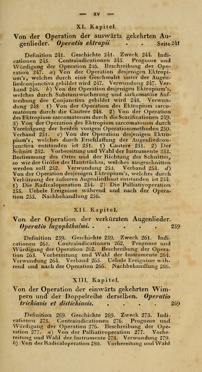 Von der Operation der auswärts gekehrten Au- genlieder. Operatio ektropü . . Seite 241 Definition 24l. Geschichte 2kl. Zweck 244. Indi- cationen 245. Contraindicationen 245. Prognose und Würdigung der Operation 246. Beschreibung der Ope- ration 247. a) Von der Operation desjenigen Ektropi- um's, welches durch eine Geschwulst unter der Augen- liedconjunctiva gebildet wird 247. Verwundung 247. Ver- band 24S. b) Von der Operation desjenigen Ektropium's, welches durch Substanzwucherung und sarkomatöse Auf- treibung der Conjunctiva gebildet wird 248. Verwun- dung 248. 1) Von der Operation des Ektropium sarco- matosum durch die Cautere 248. 2) Von der Operation des Ektropium sarcomatosum durch dieScarificationen 249- 3) Von der Operation des Ektropium sarcomatosum durch Vereinigung der beiden vorigen Operationsmethoden 250. Verband 251. c) Von der Operation desjenigen Ektro- pium's , welches durch Erschlaffung der Augenliedcon- junctiva entstanden ist 251. 1) Cautere 251. 2) Der Schnitt 252. Vorbereitung und Wahl der Instrumente 252. Bestimmung des Ortes und der Richtung des Schnittes, so wie der Gröfse des Hautstückes, welches ausgeschnitten werden soll 252. Verwundung 253. Verband 254. d) Von der Operation desjenigen Ektropium's, welches durch Verkürzung der äufseren Augenliedhaut entstanden ist 254. 1) Die Radicaloperation 254. 2) Die Palliativoperation 255. Uebele Ereignisse während und nach der Opera- tion 255. Nachbehandlung 256. XII. Kapitel. Von der Operation der verkürzten Augenlieder. Operatio lagophthalmi. . 259 Definition 259. Geschichte 259. Zweck 26l. Indi- cationen 26l. Contraindicationen 262. Prognose und Würdigung der Operation 262. Beschreibung der Opera- tion 263. Vorbereitung und Wahl der Instrumente 264. Verwundung 264. Verband 265. Uebele Ereignisse wäh- rend und nach der Operation 266. Nachbehandlung 266. XIII. Kapitel. Von der Operation der einwärts gekehrten Wim- pern und der Doppelreihe derselben. Operatio trichiasis et distichiasis. .... 269 Definition 269. Geschichte 269. Zweck 273. Indi- cationen 275. Contraindicationen 276. Prognose und Würdigung der Operation 276. Beschreibung der Ope- ration 277. a) Von der Palliativoperation 277- Vorbe- reitung und Wahl der Instrumente 278. Verwundung 279- b) Von der Radicaloperation 280. Vorbereitung und Wahl