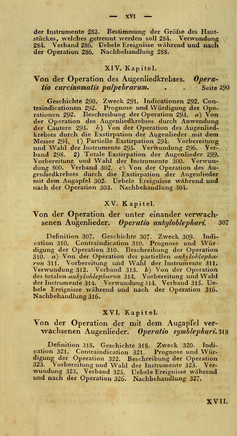 der Instrumente 282. Bestimmung der Gröfse des Haut« Stückes, welches getrennt werden soll 284. Verwundung 284. Verband 286. Uebele Ereignisse während und nach der Operation 286. Nachbehandlung 288. XIV. Kapitel. Von der Operation des Augenliedkrebses. Opera- tio carcinomatis palpebrarum. . . Seite 290 Geschichte 290. Zweck 291. Indicationen 292. Con- traindicationen 292. Prognose und Würdigung der Ope- rationen 292. Beschreibung der Operation 293. a) Von der Operation des Augenliedkrebses durch Anwendung der Cautere 293. &) Von der Operation des Augenlied- krebses durch die Exstirpation der Augenlieder mit dem Messer 294, 1) Partielle Exstirpation 294. Vorbereitung und Wahl der Instrumente 295. Verwundung 296. Ver- band 298. 2) Totale Exstirpation der Augenlieder 299. Vorbereitung und Wahl der Instrumente 300. Verwun- dung 300. Verband 302. c) Von der Operation des Au- genliedkrebses durch die Exstirpation der Augenlieder mit dem Augapfel 302. Uebele Ereignisse während und nach der Operation 303. Nachbehandlung 304. XV. Kapitel. Von der Operation der unter einander verwach- senen Augenlieder. Operatio ankyloblephari. 307 Definition 307- Geschichte 307- Zweck 309- Indi- cation 310. Contraindication 310. Prognose und Wür- digung der Operation 310. Beschreibung der Operation 310. d) Von der Operation des partiellen anhyloblepha- ron 311. Vorbereitung und Wahl der Instrumente 311. Verwundung 312. Verband 313. V) Von der Operation des totalen-anhjloblepliaron 314. Vorbereitung und Wahl der Instrumente 314. Verwundung 314. Verband 315. Ue- bele Ereignisse während und nach der Operation 316. Nachbehandlung 316. XVI. Kapitel. Von der Operation der mit dem Augapfel ver- wachsenen Augenlieder. Operatio symblepliari.li% Definition 318. Geschichte 318. Zweck 320. Indi- cation 321. Contraindication 321. Prognose und Wür- digung der Operation 322. Beschreibung der Operation 323. Vorbereitung und Wahl der Instrumente 323. Ver- wundung 323. Verband 325. Uebele Ereignisse während und nach der Operation 326. Nachbehandlung 327.
