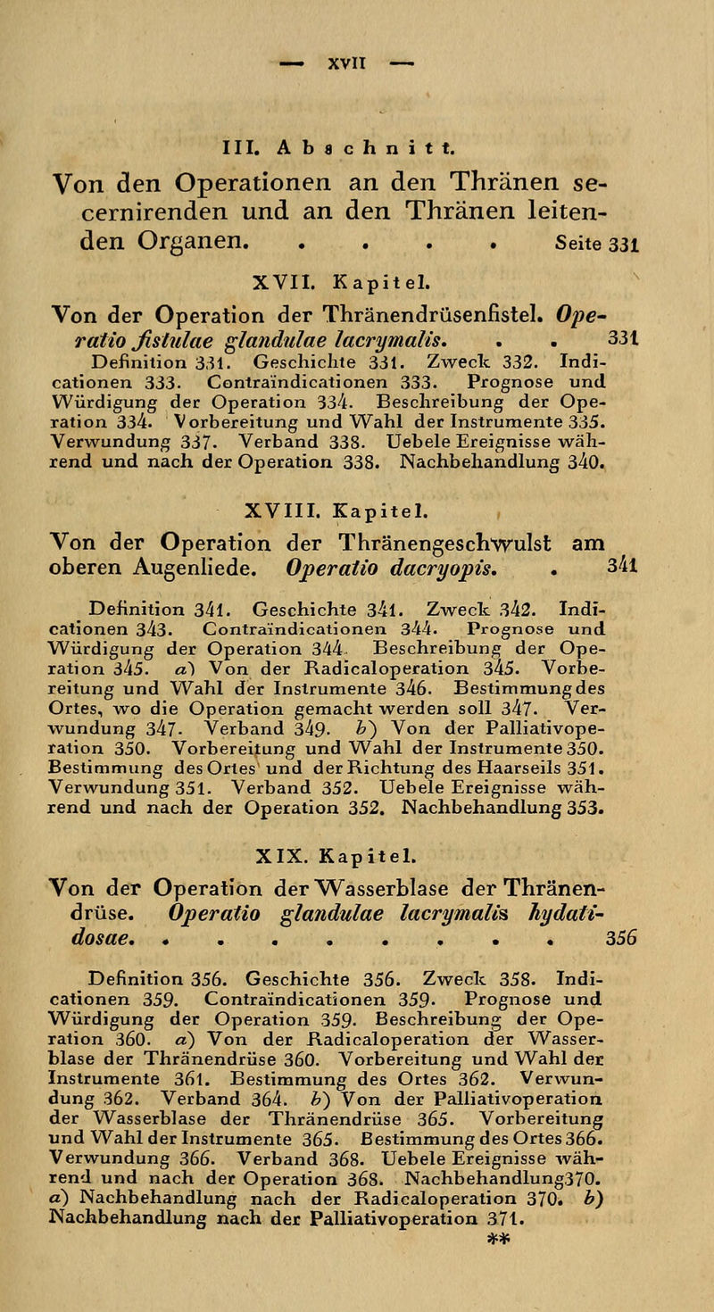 III. Abschnitt. Von den Operationen an den Thränen se- cernirenden und an den Thränen leiten- den Organen Seite 331 XVII. Kapitel. Von der Operation der Thränendrüsenfistel. Ope- ratio ßstulae glandulae lacrimalis. . . 33t Definition 331. Geschichte 331. Zweck 332. Indi- cationen 333. Contraindicationen 333. Prognose und Würdigung der Operation 334. Beschreibung der Ope- ration 334. Vorbereitung und Wahl der Instrumente 335. Verwundung 337. Verband 338. Uebele Ereignisse wäh- rend und nach der Operation 338. Nachbehandlung 340. XVIII. Kapitel. Von der Operation der Thränengeschwulst am oberen Augenliede. Operatio dacryopis. . 341 _ Definition 34l. Geschichte 34l. Zweck 342. Indi- cationen 343. Contraindicationen 344. Prognose und. Würdigung der Operation 344 Beschreibung der Ope- ration 345. a) Von der Radicaloperation 345. Vorbe- reitung und Wahl der Instrumente 346. Bestimmung des Ortes, wo die Operation gemacht werden soll 347. Ver- wundung 347- Verband 349. &) Von der Palliativope- ration 350. Vorbereitung und Wahl der Instrumente 350. Bestimmung des Ortes und der Richtung des Haarseils 351. Verwundung 351. Verband 352. Uebele Ereignisse wäh- rend und nach der Operation 352. Nachbehandlung 353. XIX. Kapitel. Von der Operation der Wasserblase der Thränen- drüse. Operatio glandulae lacrymalm hydati- dosae 356 Definition 356. Geschichte 356. Zweck 358. Indi- cationen 359. Contraindicationen 359- Prognose und. Würdigung der Operation 359. Beschreibung der Ope- ration 360. d) Von der Radicaloperation der Wasser- blase der Thränendrüse 360. Vorbereitung und Wahl der Instrumente 36l. Bestimmung des Ortes 362. Verwun- dung 362. Verband 364. b) Von der Palliativoperation der Wasserblase der Thränendrüse 365. Vorbereitung und Wahl der Instrumente 365. Bestimmung des Ortes 366. Verwundung 366. Verband 368. Uebele Ereignisse wäh- rend und nach der Operation 368. Nachbehandlung370. a) Nachbehandlung nach der Radicaloperation 370. b) Nachbehandlung nach der Palliativoperation 371.