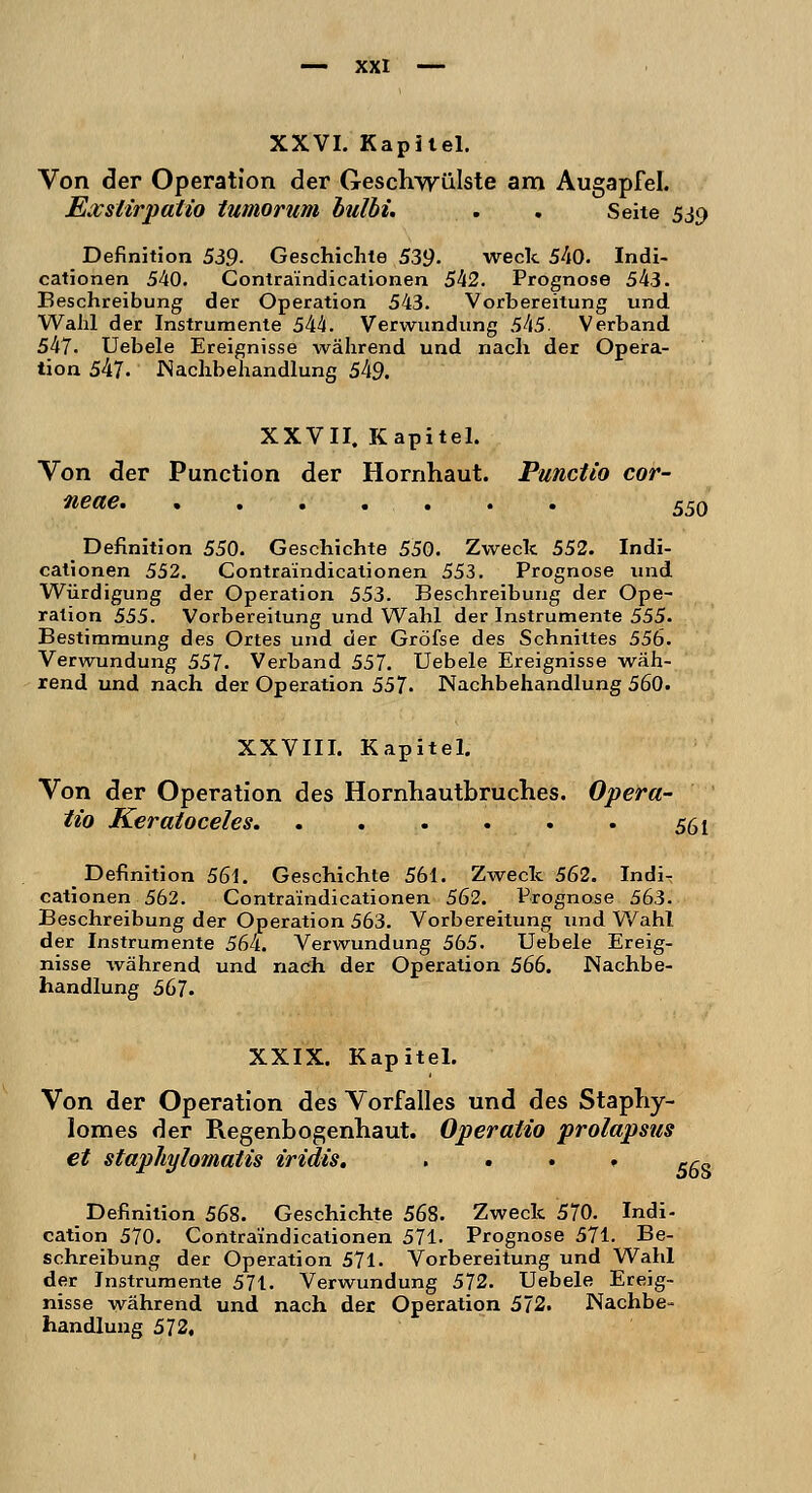 Von der Operation der Geschwülste am Augapfel. Exslirpatio tumorum bulbi. . . Seite 539 Definition 539- Geschichte 539. weck 540. Indi- cationen 540. Contraindicationen 542. Prognose 543. Beschreibung der Operation 543. Vorbereitung und Wahl der Instrumente 544. Verwundung 545. Verband 547. Uebele Ereignisse während und nach der Opera- tion 547. Nachbehandlung 549. XXVII. Kapitel. Von der Punction der Hornhaut. Punctio cor- neae. 550 Definition 550. Geschichte 550. Zweck 552. Indi- cationen 552. Contraindicationen 553. Prognose und Würdigung der Operation 553. Beschreibung der Ope- ration 555. Vorbereitung und Wahl der Instrumente 555. Bestimmung des Ortes und der Gröfse des Schnittes 556. Verwundung 557. Verband 557. Uebele Ereignisse wäh- rend und nach der Operation 557» Nachbehandlung 560. XXVIII. Kapitel. Von der Operation des Hornhautbruches. Opera- tio Keratoceles 561 _ Definition 561. Geschichte 561. Zweck 562. Indi- cationen 562. Contraindicationen 562. Prognose 563. Beschreibung der Operation 563. Vorbereitung und Wahl der Instrumente 564. Verwundung 565. Uebele Ereig- nisse während und nach der Operation 566. Nachbe- handlung 567. XXIX. Kapitel. Von der Operation des Vorfalles und des Staphy- lomes der Regenbogenhaut. Operatio prolapsus et stapliylomatis iridis. . 5^s Definition 568. Geschichte 568. Zweck 570. Indi- cation 570. Contraindicationen 571. Prognose 571. Be- schreibung der Operation 571. Vorbereitung und Wahl der Instrumente 571. Verwundung 572. Uebele Ereig- nisse während und nach der Operation 572. Nachbe- handlung 572,