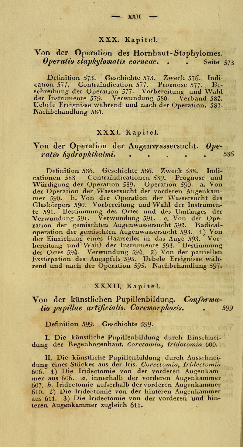 Von der Operation des Hornhaut-Staphylomes. Operatio staphylomalis corneae. . . Seite 573 Definition 573. Geschichte 573. Zweck 576. Indi- cation 577. Contra'indication 577. Prognose 577- Be- schreibung der Operation 577- Vorbereitung und Wahl der Instrumente 579- Verwundung 580. Verband 582. Uebele Ereignisse während und nach der Operation. 582. Nachbehandlung 584. XXXI. Kapitel. Von der Operation der Augenwassersucht. Ope- ratio hydropJithalmi. 586 Definition 5S6. Geschichte 586. Zweck 588. Indi- cationen 588 Contraindicationen 589. Prognose und Würdigung der Operation 5S9- Operation 590- a. Von der Operation der Wassersucht der vorderen Augenkam- mer 590. b. Von der Operation der Wassersucht des Glaskörpers 590. Vorbereitung und Wahl der Instrumen- te 591- Bestimmung des Ortes und des Umfanges der Verwundung 591- Verwundung 591- c. Von der Ope- ration der gemischten Augenwassersucht 592. Radical- operation der gemischten Augenwassersucht 593. 1) Von der Einziehung eines Haarseiles in das Auge 593. Vor- bereitung und Wahl der Instrumente 593. Bestimmung des Ortes 59k- Verwundung 59k. 2) Von der partiellen Exstirpation des Augapfels 595. Uebele Ereignisse wäh- rend und nach der Operation 595. Nachbehandlung 597« XXXII. Kapitel Von der künstliehen Pupillenbildung. Conforma- lio pupillae artißcialis. Coremorphosis. . 599 Definition 599- Geschichte 599- I. Die künstliche Pupillenbildung durch Einschnei- dung der Regenbogenhaut. Coretomia, lridotomia 600. II. Die künstliche Pupillenbildung durch Ausscbnei- dung eines Stückes aus der Iris. Corectomia, Iridectomia 606. 1) Die Iridectomie von der vorderen Augenkam- mer aus 606. a. innerhalb der vorderen Augenkammer 607. b. Iridectomie aufserhalb der vorderen Augenkammer 610. 2) Die Iridectomie von der hinteren Augenkammer aus 611. 3) Die Iridectomie von der vorderen und hin- teren Augenkammer zugleich 6ll.