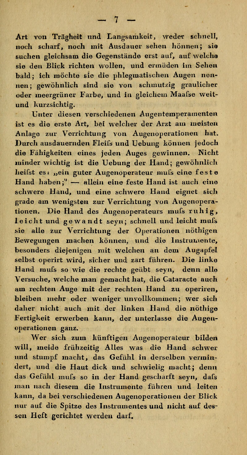 Art von Trägheit und Langsamkeit, weder schnell, noch scharf, noch mit Ausdauer sehen hönneu; sie suchen gleichsam die Gegenstände erst auf, auf welche sie den Blick richten wollen, und ermüden im Sehen bald; ich mochte sie die phlegmatischen Augen non- nen; gewöhnlich sind sie von schmutzig graulicher oder meergrüner Farbe, und in gleichem Maafse weit- und kurzsichtig. Unter diesen verschiedenen Augenteinperainenten ist es die erste Art, bei welcher der Arzt am meisten Anlage zur Verrichtung von Augenoperationen hat. Durch ausdauernden Fleifs und Uebung können jedoch die Fähigkeiten eines jeden Auges gewinnen. Nicht minder wichtig ist die Uebung der Hand; gewöhnlich heifst es« „ein guter Augenoperateur mufs eine feste Hand haben; — allein eine feste Hand ist auch eine schwere Hand, und eine schwere Hand eignet sich grade am wenigsten zur Verrichtung von Augenopera- tionen. Die Hand des Augenoperateurs mufs ruhig, leicht und gewandt seyn; schnell und leicht mufs sie alle zur Verrichtung der Operationen nöthigen Bewegungen machen können, und die Instrumente, besonders diejenigen mit welchen an dem Augapfel selbst operirt wird, sicher und zart führen. Die linke Hand mufs so wie die rechte geübt seyn, denn alle Versuche, welche man gemacht hat, die Cataracte auch am rechten Auge mit der rechten Hand zu operiren, bleiben mehr oder weniger unvollkommen; wer sich daher nicht auch mit der linken Hand die nöthige Fertigkeit erwerben kann, der unterlasse die Augen- operationen ganz. Wer sich zum künftigen Augenoperateur bilden will, meide frühzeitig Alles was die Hand schwer und stumpf macht, das Gefühl in derselben vermin- dert, und die Haut dick und schwielig macht; denn das Gefühl mufs so in der Hand geschärft seyn, dafs man nach diesem die Instrumente führen und leiten kann, da bei verschiedenen Augenoperationen der Blick nur auf die Spitze des Instrumentes und nicht auf des- sen Heft gerichtet werden darf.