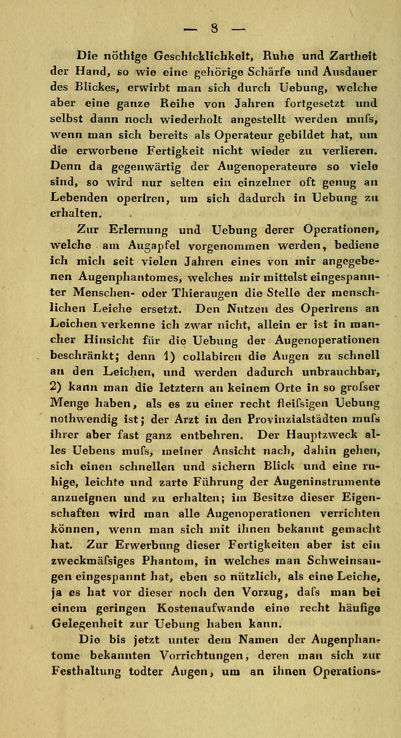 Die nöthige Geschicklichkeit, Ruhe und Zartheit der Hand, so wie eine gehörige Schärfe und Ausdauer des Blickes, erwirbt man sich durch Uebung, welche aber eine ganze Reihe von Jahren fortgesetzt und selbst dann noch wiederholt angestellt werden mufs, wenn man sich bereits als Operateur gebildet hat, um die erworbene Fertigkeit nicht wieder zu verlieren. Denn da gegenwärtig der Augenoperateure so viele sind, so wird nur selten ein einzelner oft genug an Lebenden operlren, um sich dadurch in Uebung zu erhalten. Zur Erlernung und Uebung derer Operationen, welche am Augapfel vorgenommen werden, bediene ich mich seit vielen Jahren eines von mir angegebe- nen Augenphantomes, welches mir mittelst eingespann- ter Menschen- oder Thieraugen die Stelle der mensch- lichen Leiche ersetzt. Den Nutzen des Operirens an Leichen verkenne ich zwar nicht, allein er ist in man- cher Hinsicht für die Uebxmg der Augenoperationen beschränkt; denn 1) collabiren die Augen zu schnell an den Leichen, und werden dadurch unbrauchbar, 2) kann man die letztern an keinem Orte in so grofser Menge haben, als es zu einer recht fleifsigen Uebung nothwendig ist; der Arzt in den Provinzialstädten mufs ihrer aber fast ganz entbehren. Der Hauptzweck al- les Uebens mufs, meiner Ansicht nach, dahin gehen, sich einen schnellen und sichern Blick und eine ru- hige, leichte und zarte Führung der Augeninstrumente anzueignen und zu erhalten; im Besitze dieser Eigen- schaften wird man alle Augenoperationen verrichten können, wenn man sich mit ihnen bekannt gemacht hat. Zur Erwerbung dieser Fertigkeiten aber ist ein zweckmäfsiges Phantom, in welches man Schweinsau- gen eingespannt hat, eben so nützlich, als eine Leiche, ja es hat vor dieser noch den Vorzug, dafs man bei einem geringen Kostenaufwande eine recht häufige Gelegenheit zur Uebung haben kann. Die bis jetzt unter dem Namen der Augenphanr tome bekannten Vorrichtungen, deren man sich zur Festhaltung todter Augen, um an ihnen Operations*-