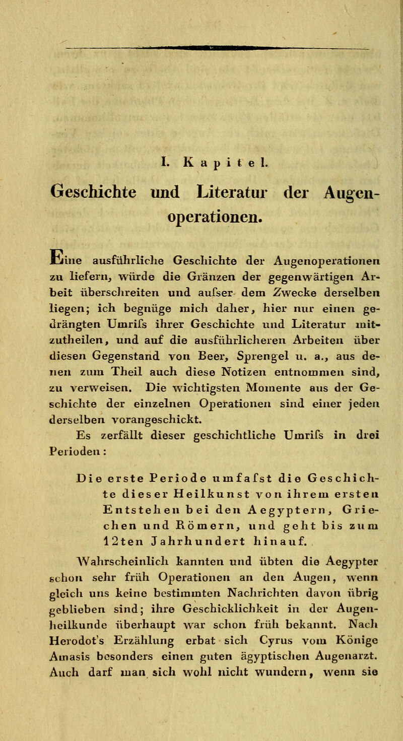 I. Kapitel. Geschichte und Literatur der Augen- operationen. Umie ausführliche Geschichte der Augerioperationen zu liefern, würde die Glänzen der gegenwärtigen Ar- beit überschreiten und aufser dem Zwecke derselben liegen; ich begnüge mich daher, hier nur einen ge- drängten Umrifs ihrer Geschichte und Literatur mit- zutheilen, und auf die ausführlicheren Arbeiten über diesen Gegenstand von Beer, Sprengel u. a., aus de- nen zum Theil auch diese Notizen entnommen sind, zu verweisen. Die wichtigsten Momente aus der Ge- schichte der einzelnen Operationen sind einer jeden derselben vorangeschickt. Es zerfällt dieser geschichtliche Umrifs in drei Perioden: Die erste Periode umfafst die Geschich- te dieser Heilkunst von ihrem ersten Entstehen bei den Aegyptern, Grie- chen und Römern, und geht bis zum 12ten Jahrhundert hinauf. Wahrscheinlich kannten und übten die Aegypter schon sehr früh Operationen an den Augen, wenn gleich uns keine bestimmten Nachrichten davon übrig geblieben sind; ihre Geschicklichkeit in der Augen- heilkunde überhaupt war schon früh bekannt. Nach Herodot's Erzählung erbat sich Cyrus vom Könige Ainasis besonders einen guten ägyptischen Augenarzt. Auch darf man sich wohl nicht wundern, wenn sie