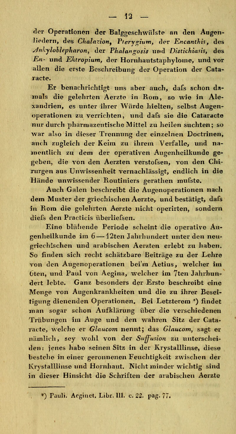 der Operationen der Balggeschwülste an den Augen- liedern, des Chalazion, Vierygium, der Encanthis, des yJnkylollepharon, der Phalangosis und Distichiasis, des En- und Ektropium, der Hornhautstaphylome, und vor allen die erste Beschreibung der Operation der Cata- racte. Er benachrichtigt uns aber auch, dafs schon da- mals die gelehrten Aerzte in Rom, so wie in Ale- xandrien, es unter ihrer Würde hielten, selbst Augen- operationen zu verrichten, und dafs sie die Cataracte nur durch pharmazeutische Mittel zu heilen suchten; so war also in dieser Trennung der einzelnen Doctrinen, auch zugleich der Keim zu ihrem Verfalle, und na- mentlich zu dem der operativen Augenheilkunde ge- geben, die von den Aerzten verstofsen, von den Chi- rurgen aus Unwissenheit vernachlässigt, endlich in die Hände unwissender Routiniers gerathen mufsto. Auch Galen beschreibt die Augenoperationen nach dem Muster der griechischen Aerzte, und bestätigt, dafs in Rom die gelehrten Aerzte nicht operirten, sondern diefs den Practicis überliefsen. Eine blühende Periode scheint die operative Au- genheilkunde im 6 — 12ten Jahrhundert unter den neu- griechischen und arabischen Aerzten erlebt zu haben. So linden sich recht schätzbare Beiträge zu der Lehre von den Augenoperationen bei'm Aetius, welcher im Cten, und Paul von Aegina, welcher im 7ten Jahrhun^ dert lebte. Ganz besonders der Erste beschreibt eine Menge von Augenkrankheiten und die zu ihrer Besei- tigung dienenden Operationen. Bei Letzterem *) findet man sogar schon Aufklärung über die verschiedenen Trübungen im Auge und den wahren Sitz der Cata- racte, welche er Glaucom nennt; das Glaucom, sagt er nämlich, sey wohl von der Sußfu.uon zu unterschei- den: jenes habe seinen Sitz in der Krystalllinse, diese bestehe in einer geronnenen Feuchtigkeit zwischen der Krystalllinse und Hornhaut. Nicht minder wichtig sind in dieser Hinsicht die Schriften der arabischen Aerzte *) Tauli. Aeginet. Libr. HI. c. 22. pag.