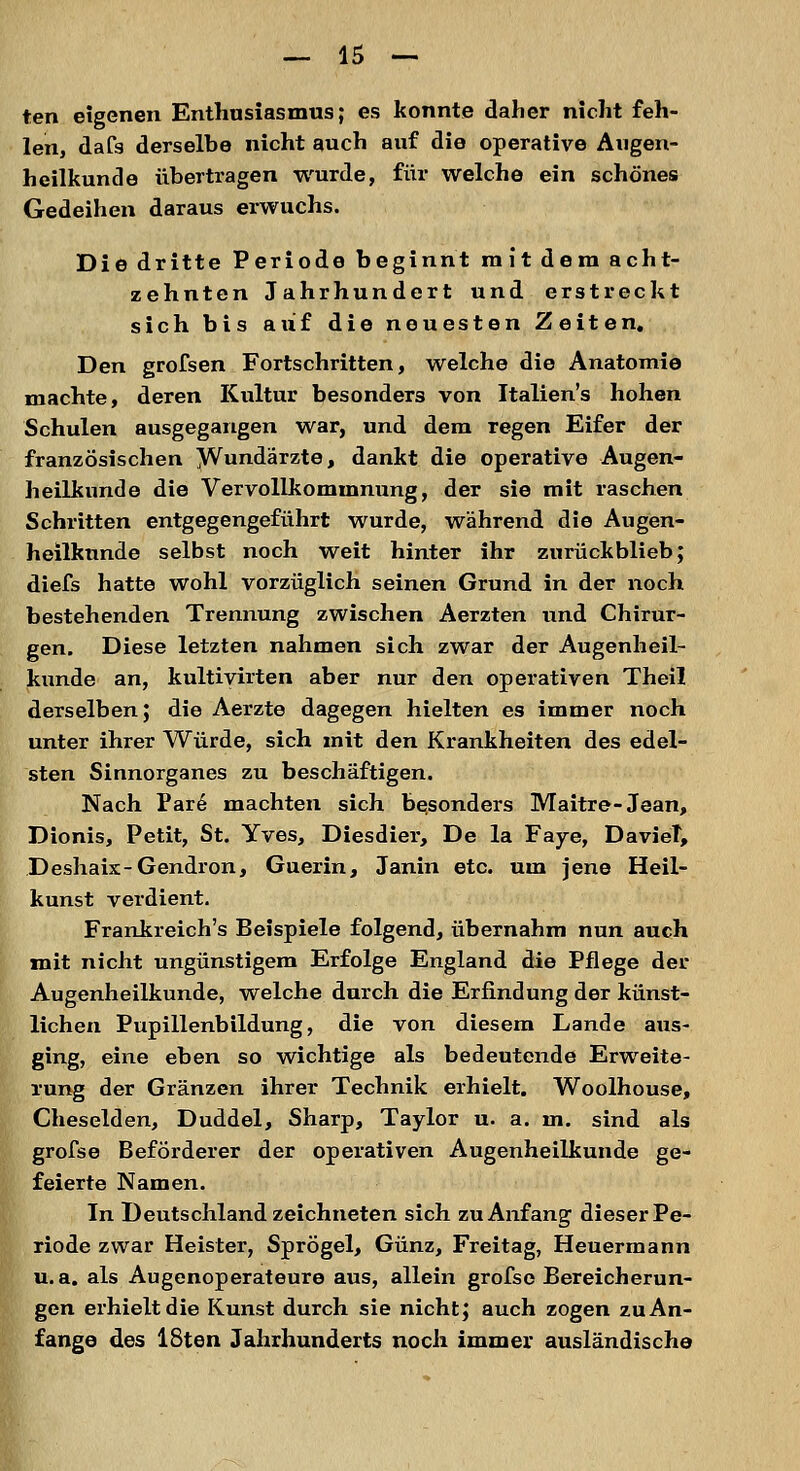 ten eigenen Enthusiasmus; es konnte daher nicht feh- len, dafs derselbe nicht auch auf die operative Augen- heilkunde übertragen wurde, für welche ein schönes Gedeihen daraus erwuchs. Die dritte Periode beginnt mit dem acht- zehnten Jahrhundert und erstreckt sich bis auf die neuesten Zeiten. Den grofsen Fortschritten, welche die Anatomie machte, deren Kultur besonders von Italien's hohen Schulen ausgegangen war, und dem regen Eifer der französischen Wundärzte, dankt die operative Augen- heilkunde die Vervollkommnung, der sie mit raschen Schritten entgegengeführt wurde, während die Augen- heilkunde selbst noch weit hinter ihr zurückblieb; diefs hatte wohl vorzüglich seinen Grund in der noch bestehenden Trennung zwischen Aerzten und Chirur- gen. Diese letzten nahmen sich zwar der Augenheil- kunde an, kultivirten aber nur den operativen Theil derselben; die Aerzte dagegen hielten es immer noch unter ihrer Würde, sich mit den Krankheiten des edel- sten Sinnorganes zu beschäftigen. Nach Pare machten sich besonders Maitre- Jean, Dionis, Petit, St. Yves, Diesdier, De la Faye, DavieT, Deshaix-Gendron, Guerin, Janin etc. um jene Heil- kunst verdient. Frankreich's Beispiele folgend, übernahm nun auch mit nicht ungünstigem Erfolge England die Pflege der Augenheilkunde, welche durch die Erfindung der künst- lichen Pupillenbildung, die von diesem Lande aus- ging, eine eben so wichtige als bedeutende Erweite- rung der Gränzen ihrer Technik erhielt. Woolhouse, Cheselden, Duddel, Sharp, Taylor u. a. m. sind als grofse Beförderer der operativen Augenheilkunde ge- feierte Namen. In Deutschland zeichneten sich zu Anfang dieser Pe- riode zwar Heister, Sprögel, Günz, Freitag, Heuermann u.a. als Augenoperateure aus, allein grofse Bereicherun- gen erhielt die Kunst durch sie nicht; auch zogen zu An- fange des 18ten Jahrhunderts noch immer ausländische