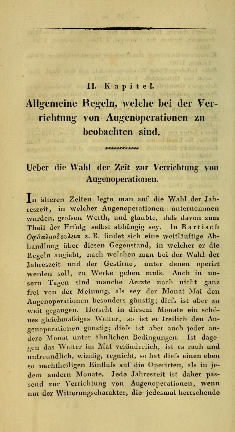 IL Kapitel. Allgemeine Regeln, welche bei der Ver- richtung von Augenoperationcn zu beobachten sind. Ueber die Wahl der Zeit zur Verrichtung von Augenoperationen. In älteren Zeiten legte man auf die Wahl der Jah- reszeit, in welcher Augenoperationen unternommen wurden, grofsen Werth, und glaubte, dafs davon zum Theil der Erfolg selbst abhängig sey. In Bartisch Oqr&alnoSovXeiet z. B. findet sich eine weitläuftige Ab- handlung über diesen Gegenstand, in welcher er die Regeln angiebt, nach welchen man bei der Wahl der Jahreszeit und der Gestirne, unter denen operirt werden soll, zu Werke gehen mufs. Auch in un- sern Tagen sind manche Aerzte noch nicht ganz frei von der Meinung, als sey der Monat Mai den Augenoperationen besonders günstig; diefs ist aber zu weit gegangen. Herseht in diesem Monate ein schö- nes gleichmäfsiges Wetter, so ist er freilich den Au- genoperationen günstig; diefs ist aber auch jeder an- dere Monat unter ähnlichen Bedingungen. Ist dage- gen das AVetter im Mai veränderlich, ist es rauh und unfreundlich, windig, regnicht, so hat diefs einen eben so nachtheiligen Einflufs auf die Operirten, als in je- dem andern Monate. Jede Jahreszeit ist daher pas- send zur Verrichtung von Augenoperationen, wenn nur der WiLterungscharakter, die jedesmal herrschende